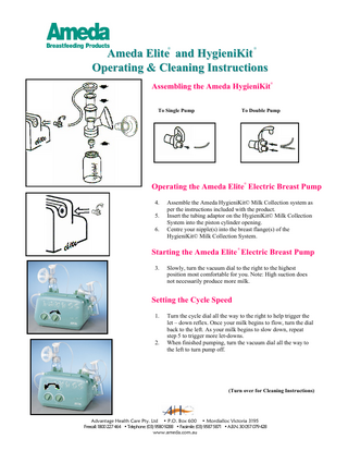 ®  ®  Ameda Elite and HygieniKit Operating & Cleaning Instructions ®  Assembling the Ameda HygieniKit To Single Pump  To Double Pump  ®  Operating the Ameda Elite Electric Breast Pump 4. 5. 6.  Assemble the Ameda HygieniKit© Milk Collection system as per the instructions included with the product. Insert the tubing adaptor on the HygieniKit© Milk Collection System into the piston cylinder opening. Centre your nipple(s) into the breast flange(s) of the HygieniKit© Milk Collection System. ®  Starting the Ameda Elite Electric Breast Pump 3.  Slowly, turn the vacuum dial to the right to the highest position most comfortable for you. Note: High suction does not necessarily produce more milk.  Setting the Cycle Speed 1.  2.  Turn the cycle dial all the way to the right to help trigger the let – down reflex. Once your milk begins to flow, turn the dial back to the left. As your milk begins to slow down, repeat step 5 to trigger more let-downs. When finished pumping, turn the vacuum dial all the way to the left to turn pump off.  (Turn over for Cleaning Instructions)  Advantage Health Care Pty. Ltd • P.O. Box 600 • Mordialloc Victoria 3195 Freecall: 1800 227 464 • Telephone: (03) 9580 9288 • Facsimile: (03) 9587 5871 • A.B.N. 30 057 079 428 www.ameda.com.au  