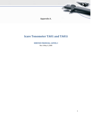 Table of Contents ICARE TONOMETER TA01 AND TA01I ...1 SERVICE MANUAL: LEVEL I ...1 1. 2.  INTRODUCTION ... 3 SERVICE FLOWCHART ... 3 2.1. Service level I ... 3 2.2. Service level II and III ... 3 3. DOCUMENTATION ... 4 The following service activities are documented during the service: ... 4 3.1. Service requests from the customers ... 4 3.2. Service request form ... 4 3.3. Service report ... 4 3.4. Calibration report... 4 3.5. Waybill of the return shipment ... 4 Recommended additional documents ... 4 3.6. Confirmation of the service cost from the customer ... 4 4. TONOMETER PARTS... 5 5. QUICK INSPECTION GUIDE... 7 6. CHANGE THE BATTERIES ... 9 7. CHECK THE SOFTWARE VERSION ... 10 Checking the software version (if the device can be turned on) ... 10 8. REPLACE THE PROBE BASE... 10 9. OPEN THE TONOMETER... 10 9.1. Software version and tonometer type ... 13 10. REPLACE TONOMETER PARTS ... 14 10.1. Back panel ... 14 10.2. Side covers ... 15 10.3. Serial number label ... 16 10.4. Forehead support ... 17 10.5. Measuring coil ... 18 10.6. Mother board... 18 10.7. Battery connectors ... 20 10.8. Thread plate ... 20 11. CALIBRATION... 20 12. TROUBLESHOOTING ... 21  2  