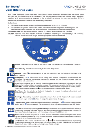 Bari-Breeze® Quick Reference Guide This Quick Reference Guide has been produced to assist Healthcare Professionals and other users with only the functional aspects of the system. The guide does not replace the general safety warnings, cautions and recommendations provided in the product instructions for use, part number 647901. Refer to the product instructions for use before using this product. Indications: • The Bari-Breeze mattress is designed for patients weighing up to 455 kg (1000 lb). 1 • The Bari-Breeze systems are indicated for the prevention and/or management of all categories of pressure ulcer, when combined with an individualised, comprehensive pressure ulcer protocol. Contraindication: Do not use Bari-Breeze systems for patients with unstable spinal fractures. Caution: If patients have other unstable fractures, or conditions which may be complicated by a soft or moving surface, advice should be sought from an appropriate clinician before use.  Standby - When the pump has power but is in Standby mode, the 7 segment LED display will show a single bar. Power/Standby - Press the Power/Standby button to turn the pump on. Max Flow - Press when it is active.  to enable maximum air flow from the pump. A blue indicator on the button will show  Turn Options - The button selects the turn settings of the mattress. Each press of the button selects the next setting. For example, to change the mattress from Bi-lateral Turn ( ) to Static ( ) position, press the button twice until is selected. In Left Turn ( ) mode the right air cushions in the mattress will be held at a constant high pressure, and the left air cushions will be held at a constant low pressure. This process is reversed for the Right Turn ( ) mode. When is selected, the system will alternate between left and right turn, stopping in the central position. During this time the display will show to indicate the system is in the centralising phase. Turn Times - The time selected for the turn is the duration (in minutes) the mattress will remain in each position during the selected turn sequence. Turn Angle - Four settings are available to select the amount of turn given to the patient. These are selected using the turn angle button , where 4/4 is equal to approximately 40 degrees. Comfort Control Level - These controls adjust the firmness of the mattress. The button reduces the pressure setting, and the button increases it. The current comfort level (1-9) will be displayed on the LED display. Lock Out - Pump functions (including power/standby) can be locked out to prevent unintentional change of modality / cell pressures. To activate, press the lock button for approximately 2-3 seconds until the blue LED illuminates. To deactivate, press and hold the lock out button until the LED turns off. Power Fail - In the event of a power fail situation, the pump will alert the carer by flashing the amber Power Fail LED and sounding the buzzer. Once the power is restored to the pump the alarm will cease and the pump will return to its previous operating settings. Low Pressure - In the event of hose disconnection, an and will alternate on the LED display (representing “Low Pressure”) while the buzzer sounds to alert the carer to the alarm condition. Once the hose is reconnected, the alarm will cease and the pump resume its previous therapy settings. 1. NPUAP/EPUAP International Pressure Ulcer Guideline, 2009.  