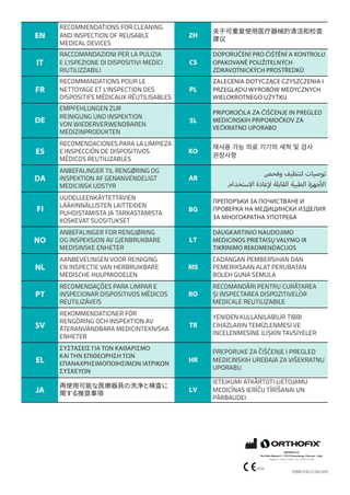 EN  RECOMMENDATIONS FOR CLEANING AND INSPECTION OF REUSABLE MEDICAL DEVICES  ZH  关于可重复使用医疗器械的清洁和检查 建议  IT  RACCOMANDAZIONI PER LA PULIZIA E L'ISPEZIONE DI DISPOSITIVI MEDICI RIUTILIZZABILI  CS  DOPORUČENÍ PRO ČIŠTĚNÍ A KONTROLU OPAKOVANĚ POUŽITELNÝCH ZDRAVOTNICKÝCH PROSTŘEDKŮ  FR  RECOMMANDATIONS POUR LE NETTOYAGE ET L'INSPECTION DES DISPOSITIFS MÉDICAUX RÉUTILISABLES  PL  ZALECENIA DOTYCZĄCE CZYSZCZENIA I PRZEGLĄDU WYROBÓW MEDYCZNYCH WIELOKROTNEGO UŻYTKU  DE  EMPFEHLUNGEN ZUR REINIGUNG UND INSPEKTION VON WIEDERVERWENDBAREN MEDIZINPRODUKTEN  SL  PRIPOROČILA ZA ČIŠČENJE IN PREGLED MEDICINSKIH PRIPOMOČKOV ZA VEČKRATNO UPORABO  ES  RECOMENDACIONES PARA LA LIMPIEZA E INSPECCIÓN DE DISPOSITIVOS MÉDICOS REUTILIZABLES  KO  재사용 가능 의료 기기의 세척 및 검사 권장사항  DA  ANBEFALINGER TIL RENGØRING OG INSPEKTION AF GENANVENDELIGT MEDICINSK UDSTYR  AR  ‫توصيات لتنظيف وفحص‬ ‫أ‬ ‫األجهزة الطبية القابلة إإلعادة االستخدام‬  FI  UUDELLEENKÄYTETTÄVIEN LÄÄKINNÄLLISTEN LAITTEIDEN PUHDISTAMISTA JA TARKASTAMISTA KOSKEVAT SUOSITUKSET  BG  ПРЕПОРЪКИ ЗА ПОЧИСТВАНЕ И ПРОВЕРКА НА МЕДИЦИНСКИ ИЗДЕЛИЯ ЗА МНОГОКРАТНА УПОТРЕБА  NO  ANBEFALINGER FOR RENGJØRING OG INSPEKSJON AV GJENBRUKBARE MEDISINSKE ENHETER  LT  DAUGKARTINIO NAUDOJIMO MEDICINOS PRIETAISŲ VALYMO IR TIKRINIMO REKOMENDACIJOS  NL  AANBEVELINGEN VOOR REINIGING EN INSPECTIE VAN HERBRUIKBARE MEDISCHE HULPMIDDELEN  MS  CADANGAN PEMBERSIHAN DAN PEMERIKSAAN ALAT PERUBATAN BOLEH GUNA SEMULA  PT  RECOMENDAÇÕES PARA LIMPAR E INSPECIONAR DISPOSITIVOS MÉDICOS REUTILIZÁVEIS  RO  RECOMANDĂRI PENTRU CURĂȚAREA ȘI INSPECTAREA DISPOZITIVELOR MEDICALE REUTILIZABILE  SV  REKOMMENDATIONER FÖR RENGÖRING OCH INSPEKTION AV ÅTERANVÄNDBARA MEDICINTEKNISKA ENHETER  TR  YENIDEN KULLANILABILIR TIBBI CIHAZLARIN TEMIZLENMESI VE INCELENMESINE ILIŞKIN TAVSIYELER  EL  ΣΥΣΤΆΣΕΙΣ ΓΙΑ ΤΟΝ ΚΑΘΑΡΙΣΜΌ ΚΑΙ ΤΗΝ ΕΠΙΘΕΏΡΗΣΗ ΤΩΝ ΕΠΑΝΑΧΡΗΣΙΜΟΠΟΙΉΣΙΜΩΝ ΙΑΤΡΙΚΏΝ ΣΥΣΚΕΥΏΝ  HR  PREPORUKE ZA ČIŠĆENJE I PREGLED MEDICINSKIH UREĐAJA ZA VIŠEKRATNU UPORABU  JA  再使用可能な医療器具の洗浄と検査に 関する推奨事項  LV  IETEIKUMI ATKĀRTOTI LIETOJAMU MEDICĪNAS IERĪČU TĪRĪŠANAI UN PĀRBAUDEI  ORTHOFIX Srl Via Delle Nazioni 9 - 37012 Bussolengo (Verona) - Italy Telephone +39 045 6719000 - Fax +39 045 6719380  0123  PQRMD B 06/22 (0425669)  