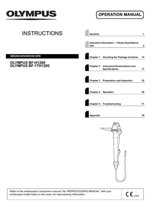 OPERATION MANUAL  INSTRUCTIONS  Symbols  1  Important Information - Please Read Before Use  2  BRONCHOVIDEOSCOPE  Chapter 1  Checking the Package Contents  15  OLYMPUS BF-H1200 OLYMPUS BF-1TH1200  Chapter 2  Instrument Nomenclature and Specifications  17  Chapter 3  Preparation and Inspection  25  Chapter 4  Operation  49  Chapter 5  Troubleshooting  71  Appendix  Refer to the endoscope’s companion manual, the “REPROCESSING MANUAL” with your endoscope model listed on the cover, for reprocessing information.  79  