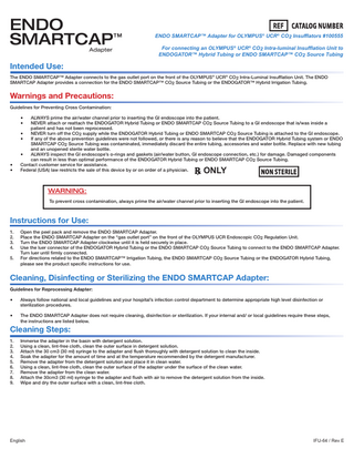 ENDO SMARTCAP™ Adapter  ENDO SMARTCAP™ Adapter for OLYMPUS® UCR® CO2 Insufflators #100555 For connecting an OLYMPUS® UCR® CO2 Intra-luminal Insufflation Unit to ENDOGATOR™ Hybrid Tubing or ENDO SMARTCAP™ CO2 Source Tubing  Intended Use: The ENDO SMARTCAP™ Adapter connects to the gas outlet port on the front of the OLYMPUS® UCR® CO2 Intra-Luminal Insufflation Unit. The ENDO SMARTCAP Adapter provides a connection for the ENDO SMARTCAP™ CO2 Source Tubing or the ENDOGATOR™ Hybrid Irrigation Tubing.  Warnings and Precautions: Guidelines for Preventing Cross Contamination:  • • • • • •  ALWAYS prime the air/water channel prior to inserting the GI endoscope into the patient. NEVER attach or reattach the ENDOGATOR Hybrid Tubing or ENDO SMARTCAP CO2 Source Tubing to a GI endoscope that is/was inside a patient and has not been reprocessed. NEVER turn off the CO2 supply while the ENDOGATOR Hybrid Tubing or ENDO SMARTCAP CO2 Source Tubing is attached to the GI endoscope. If any of the above prevention guidelines were not followed, or there is any reason to believe that the ENDOGATOR Hybrid Tubing system or ENDO SMARTCAP CO2 Source Tubing was contaminated, immediately discard the entire tubing, accessories and water bottle. Replace with new tubing and an unopened sterile water bottle. • ALWAYS inspect the GI endoscope’s o-rings and gaskets (air/water button, GI endoscope connection, etc.) for damage. Damaged components can result in less than optimal performance of the ENDOGATOR Hybrid Tubing or ENDO SMARTCAP CO2 Source Tubing. Contact customer service for assistance. Federal (USA) law restricts the sale of this device by or on order of a physician.  ONLY  WARNING: To prevent cross contamination, always prime the air/water channel prior to inserting the GI endoscope into the patient.  Instructions for Use: 1. 2. 3. 4. 5.  Open the peel pack and remove the ENDO SMARTCAP Adapter. Place the ENDO SMARTCAP Adapter on the “gas outlet port” on the front of the OLYMPUS UCR Endoscopic CO2 Regulation Unit. Turn the ENDO SMARTCAP Adapter clockwise until it is held securely in place. Use the luer connector of the ENDOGATOR Hybrid Tubing or the ENDO SMARTCAP CO2 Source Tubing to connect to the ENDO SMARTCAP Adapter. Turn luer until firmly connected. For directions related to the ENDO SMARTCAP™ Irrigation Tubing, the ENDO SMARTCAP CO2 Source Tubing or the ENDOGATOR Hybrid Tubing, please see the product specific instructions for use.  Cleaning, Disinfecting or Sterilizing the ENDO SMARTCAP Adapter: Guidelines for Reprocessing Adapter:  • •  Always follow national and local guidelines and your hospital’s infection control department to determine appropriate high level disinfection or sterilization procedures. The ENDO SMARTCAP Adapter does not require cleaning, disinfection or sterilization. If your internal and/ or local guidelines require these steps, the instructions are listed below.  Cleaning Steps: 1. 2. 3. 4. 5. 6. 7. 8. 9.  Immerse the adapter in the basin with detergent solution. Using a clean, lint-free cloth, clean the outer surface in detergent solution. Attach the 30 cm3 (30 ml) syringe to the adapter and flush thoroughly with detergent solution to clean the inside. Soak the adapter for the amount of time and at the temperature recommended by the detergent manufacturer. Remove the adapter from the detergent solution and place it in clean water. Using a clean, lint-free cloth, clean the outer surface of the adapter under the surface of the clean water. Remove the adapter from the clean water. Attach the 30cm3 (30 ml) syringe to the adapter and flush with air to remove the detergent solution from the inside. Wipe and dry the outer surface with a clean, lint-free cloth.  English  IFU-64 / Rev E  