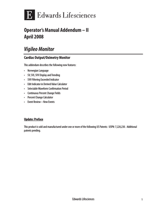 Operator’s Manual Addendum – II April 2008  Vigileo Monitor Cardiac Output/Oximetry Monitor This addendum describes the following new features: • • • • • • • •  Norwegian Language SV, SVI, SVV Display and Trending SVV Filtering Exceeded Indicator Edit Indicator in Derived Value Calculator Selectable Waveform Confirmation Period Continuous Percent Change Fields Percent Change Calculator Event Review – New Events  Update: Preface This product is sold and manufactured under one or more of the following US Patents: USPN: 7,220,230. Additional patents pending.  Edwards Lifesciences  1  