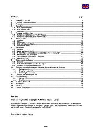 Contents:  page  1. 2. 3. 4.  Principles of function... 2 Proposed clinical applications ... 2 Features... 2 Illustration ... 3 4.1. HAL II Electronic Unit ... 3 4.2. HAL Proctoscope ... 4 5. How to use... 5 6. Overview of all Functions ... 6 6.1. Functions available inside the OP-Modus ... 6 6.2. Functions available outside the OP-Modus ... 8 7. Menu guidance ... 9 7.1. General ... 10 7.2. Main menu ... 10 7.3. Help with trouble shooting... 10 7.4. Information menu ... 10 8. Precautions ... 11 8.1. General ... 11 8.2. While operating the unit ... 11 8.3. If the unit experiences disturbances or does not work anymore ... 11 8.4. Maintenance and inspection ... 12 8.5. Transportation and Storage Conditions ... 12 8.6. Waste disposal... 12 9. Cleaning and sterilisation ... 13 9.1. General: ... 13 9.2. HAL II Electronic Unit and HAL II Adaptor: ... 13 9.3. All other multiple use components: ... 13 10. Battery operation, charging and replacing of the rechargeable Batteries ... 13 10.1. Battery operation ... 13 10.2. Charging the batteries ... 13 10.3. Replacing the batteries... 13 11. Changing the printer paper roll ... 14 12. Troubleshooting ... 15 12.1. General... 15 12.2. Checklist ... 15 13. Technical datasheet... 16 14. Accessories ... 16 15. Warranty ... 16 16. Reorder Information... 17  Dear User! ®  Thank you very much for choosing the A.M.I. HAL Doppler II Device! This device is designed for fast and precise identification of hemorrhoidal arteries and allows manual ligation of such arteries, through an opening in the tube of the HAL Proctoscope. Please read this manual carefully before the using this device for the first time!  This product is made in Europe.  page 1  