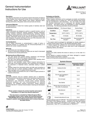 General Instrumentation Instructions for Use 900-01-013 Rev E July 2018 Description The following instructions are for general surgical instruments provided by Trilliant Surgical. Such instruments include, but are not limited to, drill bits, countersinks, reamers, depth gauges, bone clamps, distraction pliers, bending instruments, drill guides, screw removal tools and drivers. Instrument Materials All instrumentation is made from medical grades of stainless steel and anodized aluminum. Indications Trilliant instruments are designed to perform a specific function, such as cutting, broaching, measuring, reaming, grasping, clamping, dissecting, probing, inserting, impacting, positioning/removing, retracting, fixating, and drilling. Instruments are for use by, or as directed by, a physician or surgeon. Instruments should only be used for the purpose for which they were designed. The proper technique for the use of the instrument is the sole responsibility of the medical professional. Contraindications Use of Trilliant instruments is contraindicated in cases of active or suspected infection or in patients who are immunocompromised; or in patients with certain metabolic diseases. Warnings 1. Instruments are to be treated as sharps. 2. Re-use of instruments indicated as single use can result in decreased mechanical and clinical performance. Maintaining Device Effectiveness 1. The user should have specific training, experience, and thorough familiarity with the use of the required instrumentation. 2. The user must exercise reasonable judgment when deciding which instrument to use for specific indications. 3. Failure to use dedicated, unique Trilliant Surgical instruments for every step of the surgical technique may compromise the integrity of the instrument or implanted device, potentially leading to patient injury. 4. Carefully inspect the instruments before and after each procedure to assure they are in proper operating condition. Instruments that are faulty, damaged, worn or suspect should not be used. 5. Trilliant Surgical recommends the use of Trilliant Surgical products in a sterile environment. Cleaning Non-sterile products must be carefully cleaned prior to sterilization. Trained personnel must perform cleaning and mechanical inspection prior to sterilization. Compliance is required with the equipment manufacturer’s user instructions (manual and/or machine cleaning, ultrasound treatment, etc.) and recommendations for chemical detergents. For validated cleaning instructions, please reference document 900-06-017, General Instrumentation Cleaning and Sterilization Protocol.  Please contact company for product inquiries and surgical techniques, or to report any adverse experience. This document is controlled by Trilliant Surgical. When downloaded, printed, and/or copied, this document becomes UNCONTROLLED and users should always check Trilliant Surgical’s website, www.trilliantsurgical.com, to ensure they have the latest version.  Trilliant Surgical 727 North Shepherd Drive | Suite 100 | Houston, TX 77007 1-800-495-2919 | trilliantsurgical.com  Packaging and Sterility NON-STERILE PRODUCT Trilliant Surgical instruments will be packaged non-sterile and therefore must be sterilized prior to surgical use. Use of the sterilizer shall comply with the manufacturer’s user instructions. The user facility must clean and disinfect instruments prior to sterilization per standard hospital procedures. Non-sterile devices are sterilizable by steam sterilization (autoclaving). The following parameters should be followed: Sterilization Method  Pre-Vacuum Steam  Gravity Steam  Condition  Wrapped*  Wrapped*  Temperature  270°F (132°C)  270°F (132°C)  Time  4 minutes  40 minutes  Dry Time  Recommended 60 minutes**  Recommended 70 minutes**  * The system shall be packaged for sterilization by double wrapping in standard central supply wrap (i.e. Bio-Shield® Sterilization Wrap). ** Trilliant Surgical has validated the recommended sterilization cycle and dry time for trays. The dry time varies due to load configuration, wrapping method, and material. CAUTION Federal Law (USA) restricts this device to sale by or on the order of a physician. Do not attempt a surgical procedure with faulty, damaged or suspect Trilliant Surgical instruments or implants. Inspect all components preoperatively to assure utility.  Symbols Glossary Symbol  Description  Designation Number, ISO 15223-1:2016  Catalog Number  5.1.5  Batch Code  5.1.6  Do not use if package is damaged  5.2.8  Do not reuse  5.4.2  Non-Sterile  5.2.7  Device only to be sold on or by the order of a physician  N/A*  Manufacturer  5.1.1  Caution  5.4.4  Consult instructions for use  5.4.3  *Symbol allowed under 21 CFR 801. The above symbols are outlined in ISO 15223-1:2016 Medical devices -- Symbols to be used with medical device labels, labeling and information to be supplied -- Part 1: General requirements. Note: QTY is an abbreviation of “QUANTITY”.  Page 1 of 1 009-01-013 Rev E  