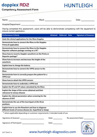 `çãéÉíÉåÅó=^ëëÉëëãÉåí=cçêã=  Name:  Ward:  Date:  Hospital/Department: Having completed this assessment, users will be able to demonstrate competency with the equipment to ensure correct application. Performance Criteria  Attained  Deferred Date  Signature of Assessor  State the clinical applications for the Rheo Dopplex Demonstrate how to connect the Rheo to the Dopplex Printa (if applicable) Demonstrate how to connect the Rheo to the Dopplex Reporter software package running on a PC* Show how to record a Doppler waveform on the Printa or Reporter package* Show how to increase and decrease the height of the waveform Explain how to change the battery Demonstrate how to connect the VPPG sensor to the Rheo Demonstrate how to correctly prepare the patient for a VPPG test Show how to attach the VPPG sensors Demonstrate how to undertake a VPPG test Explain the RT and VP values calculated by the Rheo Explain the shape of the curves obtained and their relevance to venous disease Explain the clinical parameters when screening for the absence of DVT Demonstrate the use of the tourniquet at the three positions Explain how to use the flowchart and how to diagnose different levels of venous disease (ie. Superficial or deep) * where applicable depending on customer requirements / intended mode of use Signature of Assessor:  Date:  Signature of Participant:  Date:  LIT 726447-A  Re-assessment Date:  www.huntleigh-diagnostics.com  