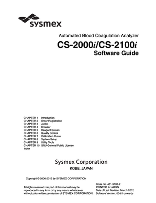 Table of Contents  Table of Contents Chapter 1 1.1 1.2 1.3  Chapter 2 2.1 2.2 2.3 2.4 2.5 2.6  Browser... 4-1  Overview... 4-1 Browser main window display ... 4-1 Validation ... 4-12 Print ... 4-12 HC Output ... 4-13 Export ... 4-13 Customize... 4-14 Detailed graphical display... 4-18  Chapter 5  Reagent Screen... 5-1  Overview... 5-1 Check the reagent set positions ... 5-1 Edit reagent information ... 5-12 Set the reagent lot usage ... 5-14  Revised March 2012  5.1 5.2 5.3 5.4  Joblist ... 3-1  Overview... 3-1 Joblist display ... 3-2 Display analysis results ... 3-8 Validation ... 3-9 Select display conditions ... 3-10 Find ... 3-12 Adding/deleting marks... 3-14 Printing analysis results... 3-15 Deleting displayed analysis results... 3-17 Editing sample information ... 3-18 Recalculation of calculated parameters ... 3-19 Exporting analysis results... 3-21 Customizing the joblist screen... 3-22  Chapter 4 4.1 4.2 4.3 4.4 4.5 4.6 4.7 4.8  Order Registration ... 2-1  Overview... 2-1 Registration of orders ... 2-2 Registering rack routine sample and QC analysis orders ... 2-15 Holder calibration curve analysis order registration... 2-24 Holder QC order registration ... 2-29 Registration of STAT orders... 2-33  Chapter 3 3.1 3.2 3.3 3.4 3.5 3.6 3.7 3.8 3.9 3.10 3.11 3.12 3.13  Introduction ... 1-1  Manual composition ... 1-2 Hazard information in this manual ... 1-3 Protected names ... 1-4  Sysmex CS-2000i/CS-2100i Software Guide  I  