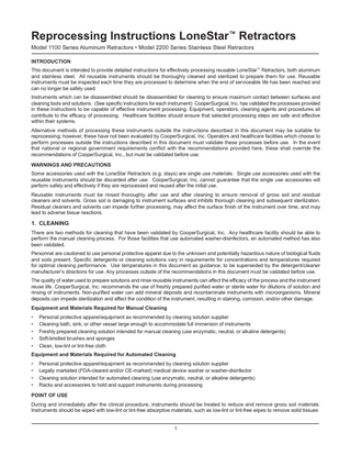 Reprocessing Instructions LoneStar™ Retractors Model 1100 Series Aluminum Retractors • Model 2200 Series Stainless Steel Retractors INTRODUCTION This document is intended to provide detailed instructions for effectively processing reusable LoneStar™ Retractors, both aluminum and stainless steel. All reusable instruments should be thoroughly cleaned and sterilized to prepare them for use. Reusable instruments must be inspected each time they are processed to determine when the end of serviceable life has been reached and can no longer be safely used. Instruments which can be disassembled should be disassembled for cleaning to ensure maximum contact between surfaces and cleaning tools and solutions. (See specific instructions for each instrument) CooperSurgical, Inc. has validated the processes provided in these instructions to be capable of effective instrument processing. Equipment, operators, cleaning agents and procedures all contribute to the efficacy of processing. Healthcare facilities should ensure that selected processing steps are safe and effective within their systems. Alternative methods of processing these instruments outside the instructions described in this document may be suitable for reprocessing; however, these have not been evaluated by CooperSurgical, Inc. Operators and healthcare facilities which choose to perform processes outside the instructions described in this document must validate these processes before use. In the event that national or regional government requirements conflict with the recommendations provided here, these shall override the recommendations of CooperSurgical, Inc., but must be validated before use. WARNINGS AND PRECAUTIONS Some accessories used with the LoneStar Retractors (e.g. stays) are single use materials. Single use accessories used with the reusable instruments should be discarded after use. CooperSurgical, Inc. cannot guarantee that the single use accessories will perform safely and effectively if they are reprocessed and reused after the initial use. Reusable instruments must be rinsed thoroughly after use and after cleaning to ensure removal of gross soil and residual cleaners and solvents. Gross soil is damaging to instrument surfaces and inhibits thorough cleaning and subsequent sterilization. Residual cleaners and solvents can impede further processing, may affect the surface finish of the instrument over time, and may lead to adverse tissue reactions.  1. CLEANING There are two methods for cleaning that have been validated by CooperSurgical, Inc. Any healthcare facility should be able to perform the manual cleaning process. For those facilities that use automated washer-disinfectors, an automated method has also been validated. Personnel are cautioned to use personal protective apparel due to the unknown and potentially hazardous nature of biological fluids and soils present. Specific detergents or cleaning solutions vary in requirements for concentrations and temperatures required for optimal cleaning performance. Use temperatures in this document as guidance, to be superseded by the detergent/cleaner manufacturer’s directions for use. Any processes outside of the recommendations in this document must be validated before use. The quality of water used to prepare solutions and rinse reusable instruments can affect the efficacy of the process and the instrument reuse life. CooperSurgical, Inc. recommends the use of freshly prepared purified water or sterile water for dilutions of solution and rinsing of instruments. Non-purified water can add mineral deposits and recontaminate instruments with microorganisms. Mineral deposits can impede sterilization and affect the condition of the instrument, resulting in staining, corrosion, and/or other damage. Equipment and Materials Required for Manual Cleaning • • • • •  Personal protective apparel/equipment as recommended by cleaning solution supplier Cleaning bath, sink, or other vessel large enough to accommodate full immersion of instruments Freshly prepared cleaning solution intended for manual cleaning (use enzymatic, neutral, or alkaline detergents) Soft-bristled brushes and sponges Clean, low-lint or lint-free cloth  Equipment and Materials Required for Automated Cleaning • • • •  Personal protective apparel/equipment as recommended by cleaning solution supplier Legally marketed (FDA-cleared and/or CE-marked) medical device washer or washer-disinfector Cleaning solution intended for automated cleaning (use enzymatic, neutral, or alkaline detergents) Racks and accessories to hold and support instruments during processing  POINT OF USE During and immediately after the clinical procedure, instruments should be treated to reduce and remove gross soil materials. Instruments should be wiped with low-lint or lint-free absorptive materials, such as low-lint or lint-free wipes to remove solid tissues  1  