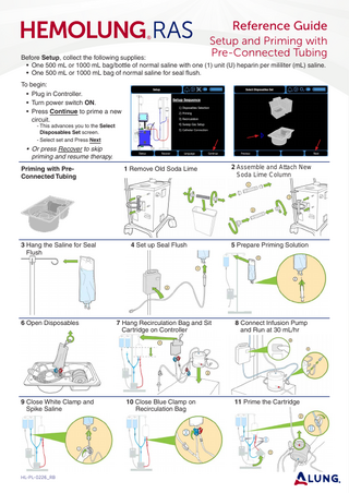 Reference Guide Setup and Priming with Pre-Connected Tubing  Before Setup, collect the following supplies: • One 500 mL or 1000 mL bag/bottle of normal saline with one (1) unit (U) heparin per mililiter (mL) saline. • One 500 mL or 1000 mL bag of normal saline for seal flush. To begin: • Plug in Controller. • Turn power switch ON. • Press Continue to prime a new circuit. - This advances you to the Select Disposables Set screen. - Select set and Press Next  • Or press Recover to skip priming and resume therapy. Priming with PreConnected Tubing  3 Hang the Saline for Seal Flush  6 Open Disposables  9 Close White Clamp and Spike Saline  HL-PL-0226_RB  1 Remove Old Soda Lime  2 Assemble and Attach New 		 Soda Lime Column  4 Set up Seal Flush  5 Prepare Priming Solution  7 Hang Recirculation Bag and Sit Cartridge on Controller  8 Connect Infusion Pump and Run at 30 mL/hr  10 Close Blue Clamp on Recirculation Bag  11 Prime the Cartridge  