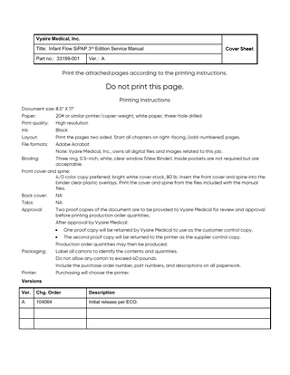 Vyaire Medical, Inc. Title: Infant Flow SiPAP 3rd Edition Service Manual Part no.: 33199-001  Cover Sheet  Ver.: A  Print the attached pages according to the printing instructions.  Do not print this page. Printing Instructions Document size: 8.5” X 11” Paper: 20# or similar printer/copier-weight, white paper, three-hole drilled Print quality: High resolution Ink: Black Layout: Print the pages two sided. Start all chapters on right-facing, (odd-numbered) pages. File formats: Adobe Acrobat Note: Vyaire Medical, Inc., owns all digital files and images related to this job. Binding: Three ring, 0.5-inch, white, clear window (View Binder). Inside pockets are not required but are acceptable. Front cover and spine: 4/0 color copy preferred; bright white cover stock, 80 lb. Insert the front cover and spine into the binder clear plastic overlays. Print the cover and spine from the files included with the manual files. Back cover: NA Tabs: NA Approval: Two proof copies of the document are to be provided to Vyaire Medical for review and approval before printing production order quantities. After approval by Vyaire Medical: •  Packaging:  Printer:  One proof copy will be retained by Vyaire Medical to use as the customer control copy.  • The second proof copy will be returned to the printer as the supplier control copy. Production order quantities may then be produced. Label all cartons to identify the contents and quantities. Do not allow any carton to exceed 40 pounds. Include the purchase order number, part numbers, and descriptions on all paperwork. Purchasing will choose the printer.  Versions Ver.  Chg. Order  Description  A  104064  Initial release per ECO.  