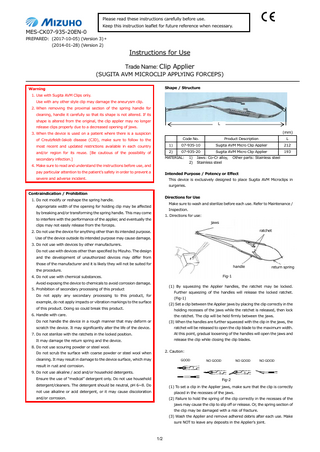 Please read these instructions carefully before use. Keep this instruction leaflet for future reference when necessary.  MES-CK07-935-20EN-0 PREPARED: (2017-10-05) (Version 3) * (2014-01-28) (Version 2)  Instructions for Use Trade Name: Clip Applier (SUGITA AVM MICROCLIP APPLYING FORCEPS) Shape / Structure  Warning 1. Use with Sugita AVM Clips only. Use with any other style clip may damage the aneurysm clip. 2. When removing the proximal section of the spring handle for cleaning, handle it carefully so that its shape is not altered. If its shape is altered from the original, the clip applier may no longer  L  release clips properly due to a decreased opening of jaws.  (mm)  3. When the device is used on a patient where there is a suspicion Code No.  Product Description  L  1)  07-935-10  Sugita AVM Micro Clip Applier  212  2)  07-935-20  Sugita AVM Micro Clip Applier  193  of Creutzfeldt-Jakob disease (CJD), make sure to follow to the most recent and updated restrictions available in each country and/or region for its reuse. [Be cautious of the possibility of  MATERIAL:  secondary infection.] 4. Make sure to read and understand the instructions before use, and pay particular attention to the patient’s safety in order to prevent a  1) 2)  Jaws: Co-Cr alloy, Stainless steel  Other parts: Stainless steel  Intended Purpose / Potency or Effect  severe and adverse incident.  This device is exclusively designed to place Sugita AVM Microclips in surgeries.  Contraindication / Prohibition  Directions for Use  1. Do not modify or reshape the spring handle.  Make sure to wash and sterilize before each use. Refer to Maintenance /  Appropriate width of the opening for holding clip may be affected  Inspection.  by breaking and/or transforming the spring handle. This may come  1. Directions for use:  to interfere with the performance of the applier, and eventually the  jaws  clips may not easily release from the forceps.  ratchet  2. Do not use the device for anything other than its intended purpose. Use of the device outside its intended purpose may cause damage. 3. Do not use with devices by other manufacturers. Do not use with devices other than specified by Mizuho. The design and the development of unauthorized devices may differ from those of the manufacturer and it is likely they will not be suited for  handle  the procedure.  return spring  Fig-1  4. Do not use with chemical substances. Avoid exposing the device to chemicals to avoid corrosion damage.  (1) By squeezing the Applier handles, the ratchet may be locked.  5. Prohibition of secondary processing of this product  Further squeezing of the handles will release the locked ratchet.  Do not apply any secondary processing to this product, for  (Fig-1)  example, do not apply impacts or vibration markings to the surface  (2) Set a clip between the Applier jaws by placing the clip correctly in the  of this product. Doing so could break this product.  holding recesses of the jaws while the ratchet is released, then lock  6. Handle with care.  the ratchet. The clip will be held firmly between the jaws.  Do not handle the device in a rough manner that may deform or  (3) When the handles are further squeezed with the clip in the jaws, the  scratch the device. It may significantly alter the life of the device.  ratchet will be released to open the clip blade to the maximum width. At this point, gradual loosening of the handles will open the jaws and  7. Do not sterilize with the ratchets in the locked position.  release the clip while closing the clip blades.  It may damage the return spring and the device. 8. Do not use scouring powder or steel wool.  2. Caution:  Do not scrub the surface with coarse powder or steel wool when cleaning. It may result in damage to the device surface, which may  GOOD  NO GOOD  NO GOOD  NO GOOD  result in rust and corrosion. 9. Do not use alkaline / acid and/or household detergents. Ensure the use of “medical” detergent only. Do not use household  Fig-2  detergent/cleaners. The detergent should be neutral, pH 6~8. Do  (1) To set a clip in the Applier jaws, make sure that the clip is correctly  not use alkaline or acid detergent, or it may cause discoloration  placed in the recesses of the jaws.  and/or corrosion.  (2) Failure to hold the spring of the clip correctly in the recesses of the jaws may cause the clip to slip off or release. Or, the spring section of the clip may be damaged with a risk of fracture. (3) Wash the Applier and remove adhered debris after each use. Make sure NOT to leave any deposits in the Applier’s joint.  1/2  