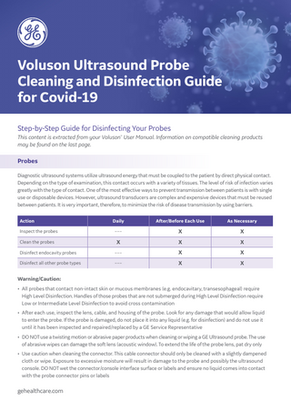 Voluson Ultrasound Probe Cleaning and Disinfection Guide for Covid-19 Step-by-Step Guide for Disinfecting Your Probes This content is extracted from your Voluson™ User Manual. Information on compatible cleaning products may be found on the last page.  Probes Diagnostic ultrasound systems utilize ultrasound energy that must be coupled to the patient by direct physical contact. Depending on the type of examination, this contact occurs with a variety of tissues. The level of risk of infection varies greatly with the type of contact. One of the most effective ways to prevent transmission between patients is with single use or disposable devices. However, ultrasound transducers are complex and expensive devices that must be reused between patients. It is very important, therefore, to minimize the risk of disease transmission by using barriers. Action  Daily  After/Before Each Use  As Necessary  Inspect the probes  –––  X  X  Clean the probes  X  X  X  Disinfect endocavity probes  –––  X  X  Disinfect all other probe types  –––  X  X  Warning/Caution: • All probes that contact non-intact skin or mucous membranes (e.g. endocavitary, transesophageal) require 		 High Level Disinfection. Handles of those probes that are not submerged during High Level Disinfection require Low or Intermediate Level Disinfection to avoid cross contamination • After each use, inspect the lens, cable, and housing of the probe. Look for any damage that would allow liquid to enter the probe. If the probe is damaged, do not place it into any liquid (e.g. for disinfection) and do not use it until it has been inspected and repaired/replaced by a GE Service Representative • DO NOT use a twisting motion or abrasive paper products when cleaning or wiping a GE Ultrasound probe. The use of abrasive wipes can damage the soft lens (acoustic window). To extend the life of the probe lens, pat dry only • Use caution when cleaning the connector. This cable connector should only be cleaned with a slightly dampened cloth or wipe. Exposure to excessive moisture will result in damage to the probe and possibly the ultrasound console. DO NOT wet the connector/console interface surface or labels and ensure no liquid comes into contact with the probe connector pins or labels  gehealthcare.com  