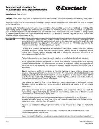 Reprocessing Instructions for AcuDriver Reusable Surgical Instruments Manufacturer: Exactech, Inc ®  Devices: These instructions apply to the reprocessing of the AcuDriver pneumatic-powered handpiece and accessories. Reprocessing for surgical instruments distributed by Exactech are not covered by these instructions and must be provided by the manufacturer. Cleaning and sterilization equipment varies in performance characteristics and must be validated accordingly. The reprocessing facility is responsible for the routine validation and monitoring of all equipment, materials and personnel used in their facility to ensure the desired results are achieved. These instructions have been validated as being capable of preparing Exactech reusable surgical instruments for reuse. Any deviations from these procedures must be evaluated for efficacy by the reprocessing facility. WARNINGS  These instructions have not been proven effective for sterilizing instruments contaminated with unconventional transmissible agents (prions) such as the causative agents of Creutzfeldt-Jakob Disease (CJD) and Bovine Spongiform Encephalopathy (BSE). It should not be assumed that the methods described are effective against such agents. Cleaning is an essential pre-requisite to ensure effective sterilization. Lumens, blind holes, cavities, serrations and joints require particular attention during cleaning. Failure to completely remove organic debris and/or cleaning residues may lead to inadequate sterilization and result in an increased probability of infection. Failure to thoroughly remove cleaning agents may lead to sensitivity and/or allergic reactions. Wear appropriate protective equipment and follow local infection control policies while handling contaminated instruments. This includes but is not limited to waterproof clothing, robust gloves and eye protection. Avoid splashing and creation of aerosols. Handle sharp instruments with care to avoid injury. Caustic substances and those containing a chemical make-up of highly acidic or alkaline-based solutions may cause corrosion and shorten instrument life. Instruments with anodized coatings are particularly sensitive to highly alkaline (pH>9) solutions. Exposure to temperatures above 137 ºC (279 ºF) may accelerate instrument degradation. Water impurities, such as alkali metal, metal and chloride ions may discolor or corrode instruments. Use potable tap water for final rinsing. Saline may cause deterioration of instrument surfaces. Corrosion, rusting and pitting may occur when blood and debris are allowed to dry on surgical instruments. Only legally marketed medical equipment, solutions and accessories should be used for reprocessing surgical instruments. Do not use non-absorbent tray accessories as these may cause condensation to pool and extend drying times. All non-sterile instruments must be thoroughly cleaned and sterilized prior to use. Exactech products labeled for “single use only” must not be reprocessed. Always clean and sterilize surgical instruments before returning them to Exactech. Never re-use osteotomes. They are provided sterile and are designed to be single-use instruments only. Do not lubricate. The handpiece is pre-lubricated. Lubrication of the AcuDriver handpiece may result in damage to the internal parts. Never immerse the AcuDriver handpiece or accessories completely. Immersion into any solution  0314  700-096-035 rev C page 1 of 4  