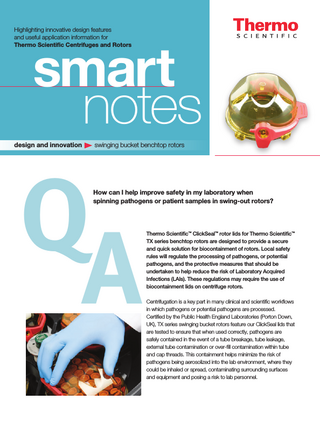 Highlighting innovative design features and useful application­­­­ information for Thermo Scientific Centrifuges and Rotors  smart notes  design and innovation  swinging bucket benchtop rotors  Q A  How can I help improve safety in my laboratory when spinning pathogens or patient samples in swing-out rotors?  Thermo Scientific™ ClickSeal™ rotor lids for Thermo Scientific™ TX series benchtop rotors are designed to provide a secure and quick solution for biocontainment of rotors. Local safety rules will regulate the processing of pathogens, or potential pathogens, and the protective measures that should be undertaken to help reduce the risk of Laboratory Acquired Infections (LAIs). These regulations may require the use of biocontainment lids on centrifuge rotors. Centrifugation is a key part in many clinical and scientific workflows in which pathogens or potential pathogens are processed. Certified by the Public Health England Laboratories (Porton Down, UK), TX series swinging bucket rotors feature our ClickSeal lids that are tested to ensure that when used correctly, pathogens are safely contained in the event of a tube breakage, tube leakage, external tube contamination or over-fill contamination within tube and cap threads. This containment helps minimize the risk of pathogens being aerosolized into the lab environment, where they could be inhaled or spread, contaminating surrounding surfaces and equipment and posing a risk to lab personnel.  