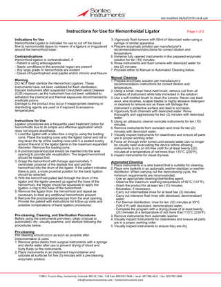 last modified 04/04/2019 crb & cph  Instructions for Use for Hemorrhoidal Ligator Indications for Use Hemorrhoidal Ligator is indicated for use to cut off the blood flow to hemorrhoidal tissue by means of a ligature or ring placed around the hemorrhoid base. Contraindications Hemorrhoid ligation is contraindicated, if: - Patient is using anticoagulants - Septic conditions in the anorectal region are present - Any large grade IV hemorrhoids are evident - Cases of hypertrophied anal papilla and/or chronic anal fissure Warning DO NOT flash sterilize the Hemorrhoid Ligators. These instruments have not been validated for flash sterilization. Discard instrument after suspected Creutzfeldt-Jakob Disease (CJD) exposure; as the instrument has not been validated to withstand the chemical and thermal exposures recommended to eradicate prions. Damage to the product may occur if inappropriate cleaning or disinfecting agents are used or if exposed to excessive temperatures. Instructions for Use Ligation procedures are a frequently used treatment option for hemorrhoids due to its simple and effective application which does not require anesthesia. 1. Load the ligator with a latex-free o-ring by using the loading cone. Place the loading cone onto the ligator barrel and roll oring down the tip of the loading cone until it is seated evenly around the end of the ligator barrel in the maximum expanded diameter. Remove the loading cone. 2. A proctoscope/anoscope should be inserted into the anal opening to provide site visualization. The largest hemorrhoid should be treated first. 3. Grasp the hemorrhoid with forceps approximately 1 centimeter proximal of the dentate line and pull the hemorrhoid into the drum of the ligator. If the patient indicates there is pain, a more proximal position for the band ligation should be selected. 4. With the hemorrhoid pulled taut through the drum of the ligator and the ligator pressed up against the base of the hemorrhoid, the trigger should be squeezes to apply the ligation o-ring to the base of the hemorrhoid. 5. Remove the ligator from the hemorrhoid and repeat as necessary to treat any additional hemorrhoids present. 6. Remove the proctoscope/anoscope from the anal opening. Provide the patient with instructions for follow-up visits and possible complications of band ligation procedures. Pre-cleaning, Cleaning, and Sterilization Procedures Before using the instruments pre-clean, clean (manual or automated), dry, visually examine, and sterilize following the procedures below.  Page 1 of 2  3. Vigorously flush lumens with 50ml of deionized water using a syringe or similar apparatus. 4. Prepare enzymatic solution per manufacturer’s recommendations/instructions for correct dilution and temperature. 5. Immerse fully opened instruments in the prepared enzymatic solution for ten (10) minutes. 6. Rinse instruments and flush lumens with deionized water for two (2) minutes. 7. Proceed either to Manual or Automated Cleaning below. Manual Cleaning 1. Prepare enzymatic solution per manufacture’s recommendation/ instructions for correct dilution and temperature. 2. Using a small, clean hand-held brush, remove soil from all surfaces of instrument while fully immersed in the solution. 3. Use a soft bristled brush to clean the lumens. Never use steel wool, wire brushes, scalpel blades or highly abrasive detergent or cleaners to remove soil as these will damage the instrument’s protective surface and lead to corrosion. 4. Vigorously flush channels with deionized water. Rinse thoroughly and aggressively for two (2) minutes with deionized water. 5. Using an ultrasonic cleaner sonicate instruments for ten (10) minutes. 6. Remove instruments from sonicator and rinse for two (2) minutes with deionized water. 7. Visually inspect instruments for cleanliness and ensure all parts are in proper working order. 8. Force air through inner lumen until excess water can no longer be visually seen evacuating the device before allowing instruments to dry on lint-free cloth for at least twenty (20) minutes at a temperature of not more than 110°C (230°F). 9. Inspect instruments for visual dryness. Automated Cleaning 1. Place instruments in a wire basket that is suitable for cleaning. 2. Place wire baskets in an automatic washer-sterilizer or washerdisinfector. When carrying out the reprocessing cycle, the minimum requirements are recommended: - Use an appropriate cleaning/disinfecting agent; - Observe the maximum washing temperature of 55°C (131°F); - Wash the product for at least ten (10) minutes; - Neutralize, if necessary; - Carry out intermediate rinse for at least two (2) minutes; - Carry out intensive final rinse with deionized, demineralized water; - For thermal disinfection: rinse for ten (10) minutes at 93°C (199.4°F) with deionized, demineralized water; - Complete the program with a drying phase of at least twenty (20) minutes at a temperature of not more than 110°C (230°F). 3. Remove instruments from automatic washer. 4. Visually inspect instruments for cleanliness and ensure all parts are in a proper working order. 5. Visually inspect instruments to ensure they are dry.  Pre-cleaning Pre cleaning should occur as soon as possible after instrumentation is used. 1. Remove gross debris from surgical instruments with a sponge and sterile water after use to prevent drying of blood and body fluids on the instruments. 2. Place instruments in an instrument tray/container and saturate all surfaces for five (5) minutes with a pre-cleaning enzymatic product.  7248 S. Tucson Way, Centennial, Colorado 80112, USA / Toll free: 800.821.7496 / Local: 303.790.9411 / Fax: 303.792.2606 info@sontecinstruments.com / SontecInstruments.com  