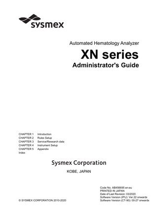 Table of Contents  Table of Contents Revision History  3  Chapter 1  7  1.1 1.2 1.3 1.4 1.5 1.6  Overview of the system... 8 About the manuals... 9 Symbols used in this manual... 10 Trademarks... 11 Prohibited acts... 11 User permissions... 11  Chapter 2 2.1 2.2 2.3 2.4 2.5 2.6 2.7 2.8  Service/Research data  31  Instrument Setup  51  Open the settings... 51 Analyzer settings... 53 IPU settings... 75 Graphic printer print settings (GP customize)... 108 Transportation controller settings (CT-90)... 117 RU-20 Reagent Unit Settings... 119  Chapter 5 5.1 5.2 5.3 5.4  13  Check service data (service)... 31 Check items for research... 44 hsA analysis... 48  Chapter 4 4.1 4.2 4.3 4.4 4.5 4.6  Rules Setup  Types of rules... 13 Rule screen... 17 Enable/Disable rules... 24 Sort rules... 25 Print rules... 26 Save rules... 27 Restore saved rules... 28 Initialize rules... 29  Chapter 3 3.1 3.2 3.3  Introduction  Appendix  125  Interface Protocol... 125 Transportation controller connections (CT-90)... 125 ID Barcode specifications... 133 Default settings... 141  Index  157  5/160 XN series Administrator's Guide  