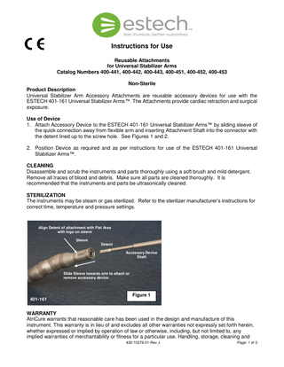 Instructions for Use Reusable Attachments for Universal Stabilizer Arms Catalog Numbers 400-441, 400-442, 400-443, 400-451, 400-452, 400-453 Non-Sterile Product Description Universal Stabilizer Arm Accessory Attachments are reusable accessory devices for use with the ESTECH 401-161 Universal Stabilizer Arms™. The Attachments provide cardiac retraction and surgical exposure. Use of Device 1. Attach Accessory Device to the ESTECH 401-161 Universal Stabilizer Arms™ by sliding sleeve of the quick connection away from flexible arm and inserting Attachment Shaft into the connector with the detent lined up to the screw hole. See Figures 1 and 2. 2. Position Device as required and as per instructions for use of the ESTECH 401-161 Universal Stabilizer Arms™. CLEANING Disassemble and scrub the instruments and parts thoroughly using a soft brush and mild detergent. Remove all traces of blood and debris. Make sure all parts are cleaned thoroughly. It is recommended that the instruments and parts be ultrasonically cleaned. STERILIZATION The instruments may be steam or gas sterilized. Refer to the sterilizer manufacturer’s instructions for correct time, temperature and pressure settings.  Align Detent of attachment with Flat Area with logo on sleeve Sleeve Detent Accessory Device Shaft  Slide Sleeve towards arm to attach or remove accessory device  401-161  Figure 1  WARRANTY AtriCure warrants that reasonable care has been used in the design and manufacture of this instrument. This warranty is in lieu of and excludes all other warranties not expressly set forth herein, whether expressed or implied by operation of law or otherwise, including, but not limited to, any implied warranties of merchantability or fitness for a particular use. Handling, storage, cleaning and 430-10376-01-Rev J  Page: 1 of 3  