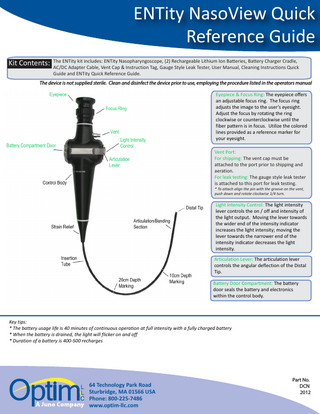 ENTity NasoView Quick Reference Guide ENTity kit includes: ENTity Nasopharyngoscope, (2) Rechargeable Lithium Ion Batteries, Battery Charger Cradle, Kit Contents: The AC/DC Adapter Cable, Vent Cap & Instruction Tag, Gauge Style Leak Tester, User Manual, Cleaning Instructions Quick Guide and ENTity Quick Reference Guide. The device is not supplied sterile. Clean and disinfect the device prior to use, employing the procedure listed in the operators manual Eyepiece & Focus Ring: The eyepiece offers an adjustable focus ring. The focus ring adjusts the image to the user’s eyesight. Adjust the focus by rotating the ring clockwise or counterclockwise until the fiber pattern is in focus. Utilize the colored lines provided as a reference marker for your eyesight. Vent Port: For shipping: The vent cap must be attached to the port prior to shipping and aeration. For leak testing: The gauge style leak tester is attached to this port for leak testing. * To attach align the pin with the groove on the vent, push down and rotate clockwise 1/4 turn. Light Intensity Control: The light intensity lever controls the on / off and intensity of the light output. Moving the lever towards the wider end of the intensity indicator increases the light intensity; moving the lever towards the narrower end of the intensity indicator decreases the light intensity. Articulation Lever: The articulation lever controls the angular deflection of the Distal Tip. Battery Door Compartment: The battery door seals the battery and electronics within the control body. Key tips: * The battery usage life is 40 minutes of continuous operation at full intensity with a fully charged battery * When the battery is drained, the light will flicker on and off * Duration of a battery is 400-500 recharges 64 Technology Park Road Sturbridge, MA 01566 USA Phone: 800-225-7486 www.optim-llc.com Part No. DCN 2012