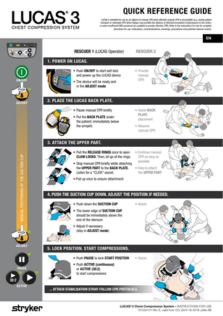 QUICK REFERENCE GUIDE LUCAS is intended for use as an adjunct to manual CPR when effective manual CPR is not possible (e.g., during patient transport or extended CPR when fatigue may prohibit the delivery of effective/consistent compressions to the victim, or when insufficient EMS personnel are available to provide effective CPR). Refer to the Instructions For Use for complete directions for use, indications, contraindications, warnings, precautions and potential adverse events.  EN  RESCUER 1 (LUCAS Operator)  3 1  2  RESCUER 2  30:2  1. POWER ON LUCAS. • Push ON/OFF to start self-test and power up the LUCAS device ON/OFF  ADJUST  • The device will be ready and in the ADJUST mode  • Provide manual CPR  2. PLACE THE LUCAS BACK PLATE. • Assist BACK PLATE placement  • Pause manual CPR briefly • Put the BACK PLATE under the patient, immediately below the armpits  • Resume manual CPR  MANUAL POSITIONING OF THE SUCTION CUP  3. ATTACH THE UPPER PART. • Pull the RELEASE RINGS once to open CLAW LOCKS. Then, let go of the rings.  • Continue manual CPR as long as 		 possible  • Stop manual CPR briefly while attaching the UPPER PART to the BACK PLATE. • Help to attach Listen for a “CLICK” sound. the UPPER PART • Pull up once to ensure attachment  4. PUSH THE SUCTION CUP DOWN. ADJUST THE POSITION IF NEEDED. • Push down the SUCTION CUP  • Assist  • The lower edge of SUCTION CUP should be immediately above the end of the sternum • Adjust if necessary (stay in ADJUST mode)  ADJUST  5. LOCK POSITION. START COMPRESSIONS. • Push PAUSE to lock START POSITION  PAUSE  • Assist  • Push ACTIVE (continuous) or ACTIVE (30:2) to start compressions  30:2 ACTIVE  ... ATTACH STABILISATION STRAP. FOLLOW CPR PROTOCOLS.  LUCAS® 3 Chest Compression System – INSTRUCTIONS FOR USE 101034-01 Rev E, valid from CO J3241 © 2018 Jolife AB  