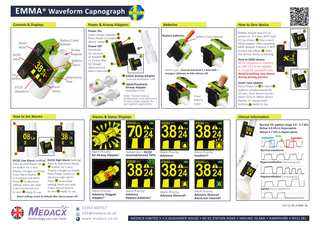 EMMA® Waveform Capnograph Controls & Displays  Power & Airway Adapters  Battery Cover Release  Alarm Mute  Airway Adapter  EtC02 Value a  kP  Battery Status  On Button  Respiratory Rate Alarm Status  EtC02 Waveform  Power On: Insert Airway Adapter 1 Press Power on button 2 device ready 3 Power Off: Automatic On removal of Adapter 1 or 2 mins after 2 NO Breath detected and Alarm silenced 4  How to Zero device Battery Cover Release  3  Infant Airway Adapter  Battery types: Duracell Industrial 2 x AAA LR03 or Energizer Ultimate 2x AAA Lithium L92  [reduced deadspace 1 ml]  5  6  Note! Trained medical professional must determine correct airway adapter for each patient application.  Close Battery Cover  Alarms & Status Displays  2  kPa  kPa  kPa  kPa  3  1  EtC02 Low Alarm [setting] EtC02 High Alarm [setting] Press & Hold Power On 1 Press & Hold Alarm Mute 2 button for 5 secs. for button for 5 secs. Display changes as shown. Display changes as shown. Press Power button to 1 Press Alarm button 2 decrease High alarm. to increase Low alarm. Press 2 to increase Press 1 to decrease setting, when set; wait setting, when set; wait 5 secs device returns 5 secs device returns to zero 3 ready to use. to zero 3 ready to use. Alarm settings revert to default after device power off.  Alarm Priority: No Airway Adapter!  2  How to ZERO device NOTE! presence of ambient air [0% CO2] in the adapter is crucial for successful zero. Avoid breathing near device during zeroing process.  1  3  Clinical information kPa  2  4  EMMA should read 0.0 at power on. If it does NOT read 0.0 as shown 4 then insert NEW adapter. After inserting NEW adapter if device is NOT 0.0 but has offset 4 then the device needs re-zeroing.  Insert new adapter Press Power On 1 & Alarm 2 buttons simultaneously for 10 secs, then device counts down 10 to 0. When device flashes ‘0’ release both buttons 3 ready to use.  Adult/Paediatric Airway Adapter [deadspace 6 ml]  How to Set Alarms  1  Replace batteries  4  5  6  0  Batteries 1  Dotted line = EtC02 reached/exceed 7kPa kPa  Alarm Priority: Advisory! kPa  Alarm Priority: Caution!!! kPa  Normal C02 patient range 4.0 - 5.7 kPa Below 4.0 kPa is Hypocapnia Above 5.7 kPa is Hypercapnia EtC02 Inspiration Expiration  Normal waveform  Hyperventilation [decreasing C02]  Hypoventilation [increasing C02]  Alarm Priority: Advisory Clogged Adapter!  02392 469737 info@medacx.co.uk www.medacx.co.uk  Alarm Priority: Advisory Replace batteries!  Alarm Priority: Advisory Silenced!  Alarm Priority: Advisory Slienced Alarm has Cleared!  Apnea [loss of waveform]  142-CL-R1.0-MAY-16  MEDACX LIMITED • 1-3 ALEXANDER HOUSE • 60-62 STATION ROAD • HAYLING ISLAND • HAMPSHIRE • PO11 0EL  