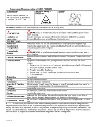 Reprocessing of Console according to EN ISO 17664:2004 Manufacturer: Method: Cleaning & Disinfection Devicor Medical Products, Inc. 300 E-Business Way, Fifth Floor Cincinnati, OH 45241 USA Symbol: Model 2200, 2300 Devices(s): Reusable control units comprising fixed assemblies (no moving parts). WARNING: Limitations on reprocessing: INSTRUCTIONS: Point of use: Containment & Transportation: Preparation for cleaning: WARNING: to avoid electrical shock disconnect control unit from power source before cleaning. Repeated processing has minimal effect on this instrument. End of life is normally determined by abrasion, wear and damage. Damp wipe only. Remove the excess soil and surface contamination with disposable cloth/paper wipe. No particular requirements. It is recommended that instruments are reprocessed as soon as is reasonably practical following use. WARNING: to avoid electrical shock disconnect control unit from power source before cleaning. Automated cleaning does not apply to these instruments. See manual cleaning instructions Cleaning - Automated: below Equipment: mild detergent, clean gauze pad or lint free cloth, and clean soft brush. Cleaning: Manual Method: 1. Wipe excess soil from surface of instrument with cloth dampened with mild detergent. 2. Using the dry brush, clean the air flow vents. 3. Visually inspect for cleanliness. 4. Repeat steps 1 to 3 until visual inspection assures instrument is clean. 5. Allow unit to dry Not applicable Disinfection: Air dry at room temperature. Drying: Do not use damaged instruments. Maintenance: All instruments: Visually inspect for damage or wear. Where instruments form part of a Inspection & Function larger assembly, check assembly with mating components. Testing: No particular requirement. Packaging: Not applicable; control unit does not require sterilization. Sterilization: No particular requirement. Storage: Make sure that the areas near the power button and probe input connector are clean of Additional Information: debris. Be sure detergent does not ingress into display or other openings. See brochure for telephone and address of local representative or telephone (+1) 877-926Manufacturer Contact: 2666. NOTE: The instructions provided above have been validated by the medical device manufacturer as being capable of preparing a medical device for re-use. It remains the responsibility of the reprocessor to ensure that the reprocessing as actually performed using equipment, materials, and personnel in the processing facility to achieve the desired result. This requires validation and routine monitoring of the process. Likewise any deviation by the processor from the instructions provided should be properly evaluated for effectiveness and potential adverse consequences. AW-000712