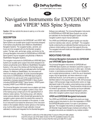0902-90-111 Rev. F 2797 en Navigation Instruments for EXPEDIUM® and VIPER® MIS Spine Systems Caution: USA law restricts this device to sale by or on the order of a physician. DESCRIPTION The navigation instruments for the EXPEDIUM® and VIPER® MIS Spine Systems are reusable spine surgical instruments designed to be tracked using Brainlab and/or Medtronic StealthStation Navigation Systems. The navigated handles, Jamshidi, and trocar are to be navigated with only the Brainlab navigation system. The taps, awls, awl tip taps, probes, and drivers for the Universal Navigation Instruments for EXPEDIUM and VIPER MIS Spine Systems may be navigated using Brainlab or Medtronic StealthStation Navigation Systems. The navigation instruments for EXPEDIUM and VIPER MIS Spine Systems are reusable spine surgical instruments designed to be tracked using Brainlab and/or Medtronic StealthStation Navigation Systems. In the case of the interface with the Brainlab system, some of the instruments will be pre-calibrated within the Brainlab software. For Medtronic StealthStation, the instruments will need to be manually calibrated. All of the Universal Navigation Instruments for EXPEDIUM and VIPER MIS Spine Systems are intended to be used as part of the surgical technique for implantation of already-cleared EXPEDIUM 5.5 Spine System (including EXPEDIUM VERSE™ Spine System), VIPER System (including VIPER®2 and VIPER SAI Systems). The Universal Navigation Instruments have an adaptor and clamp attachment to interface with navigation systems’ arrays. Each of the tracking arrays contains pins for the rigid attachment of reflective marker spheres. The tracking arrays, with reflective marker spheres attached, reflect infrared light generated by the navigation system camera which the camera then receives for detection of the position and orientation of the spheres. In order for an instrument to be tracked the dimensions of the instrument relative to the locatable reflective marker spheres on the tracking array must be either acquired through calibration (manualcalibrated) or loaded and integrated into the Brainlab Navigation 2019-10-28 01:37:12 Software (pre-calibrated). The Universal Navigation Instruments for EXPEDIUM and VIPER MIS Spine Systems can only be pre-calibrated into the Brainlab Navigation System. All other navigation systems require manual calibration. The VIPER and EXPEDIUM navigation handles are manufactured from stainless steel, silicone, and Radel®. The navigation handle containing the pre-calibrated Brainlab tracking array has a titanium nitride coating on the post that supports the array. The navigated instrument shafts are manufactured from stainless steel and aluminum. INDICATIONS FOR USE Universal Navigation Instruments for EXPEDIUM and VIPER MIS Spine Systems The Universal Navigation Instruments for EXPEDIUM and VIPER MIS Spine Systems are intended to assist the surgeon in precisely locating anatomical structures in either open, minimally invasive, or percutaneous procedures. These are indicated for use in surgical spinal procedures, in which the use of stereotactic surgery may be appropriate, and where reference to a rigid anatomical structure, such as the pelvis or a vertebrae can be identified relative to the acquired image (CT, MR, 2D fluoroscopic image or 3D fluoroscopic image reconstruction) and/or an image data based model of the anatomy using tracking arrays provided by the navigation manufacturer. These procedures include but are not limited to spinal fusion. These devices can be pre-calibrated and/or manually calibrated with Brainlab Navigation system, where other navigation systems require manual calibration. VIPER and EXPEDIUM Navigated Instruments The VIPER and EXPEDIUM navigated instruments are image guided surgical instruments for use in the implantation of VIPER and EXPEDIUM pedicle screws in an open or percutaneous approach. The navigated instruments are designed for use only with Brainlab Image Guided Surgery hardware and software. The navigated instruments are indicated for any medical condition This document is valid only on the date printed. If unsure of the print date, please re-print to ensure use of the latest revision of the IFU (available at www.e-ifu.com). The onus resides with the user to ensure that the most up-to-date IFU is used. 1 of 9