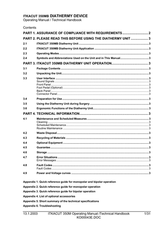 ITKACUT 350MB DIATHERMY DEVICE Operating Manual / Technical Handbook Contents PART 1. ASSURANCE OF COMPLIANCE WITH REQUIREMENTS ... 2 PART 2. PLEASE READ THIS BEFORE USING THE DIATHERMY UNIT ... 3 2.1  ITKACUT 350MB Diathermy Unit ...3  2.2  ITKACUT 350MB Diathermy Unit Application ...3  2.3  Operating Modes ...3  2.4  Symbols and Abbreviations Used on the Unit and in This Manual...3  PART 3. ITKACUT 350MB DIATHERMY UNIT OPERATION... 3 3.1  Package Contents ...3  3.2  Unpacking the Unit...3  3.3  User Interface ...3 Sound Signals ...3 Front Panel ...3 Foot Pedal (Optional) ...3 Back Panel ...3 Connector Panel...3  3.4  Preparation for Use ...3  3.5  Using the Diathermy Unit during Surgery ...3  3.6  Ergonomic Functions of the Diathermy Unit...3  PART 4. TECHNICAL INFORMATION... 3 4.1  Maintenance and Scheduled Measures ...3 Cleaning ...3 Scheduled Maintenance...3 Routine Maintenance ...3  4.2  Waste Disposal...3  4.3  Recycling of Materials ...3  4.4  Optional Equipment ...3  4.5  Guarantee...3  4.6  Storage ...3  4.7  Error Situations ...3 Error Messages ...3  4.8  Fault Codes ...3 Fault Codes ...3  4.9  Power and Voltage curves ...3  Appendix 1. Quick reference guide for monopolar and bipolar operation Appendix 2. Quick reference guide for monopolar operation Appendix 3. Quick reference guide for bipolar operation Appendix 4. List of optional accessories Appendix 5. Short summary of the technical specifications Appendix 6. Troubleshooting  13.1.2003  ITKACUT 350M Operating Manual /Technical Handbook KO00043E.DOC  1/31  