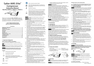 Refer to instruction manual/ booklet “BF” symbol, indicate this product is according to the degree of protecting against electric shock for the type BF equipment. Instruction Manual Part No: 8350-1 / 8352-1 / 8353-1 Temperature limitation Disposal of Electrical & Electronic Equipment (WEEE): This product should be handed over to an applicable collection point for the recycling of electrical and electronic equipment. For more detailed information about the recycling of this product, please contact your local city office, household waste disposal service or the retail store where you purchased this product. Thank you for selecting the Salter AIRE Elite Compressor. Salter Labs is an innovative, industry-leading manufacturer of respiratory care devices. Please contact your local Salter Labs dealer for information about additional products. SAVE THESE INSTRUCTIONS. READ ALL INSTRUCTIONS BEFORE USE. Contents Important Safeguards………………………………….………………1 Introduction…………………………………………………………………2 Product Description…………………….……………………………..3 Operation……………………………………………………………..…….4 Cleaning……………………………………………..………………………..5 Storage……………………………………………………………………….6 Maintenance………………………………………………………………7 Expected Service Life…………………………………………………8 Troubleshooting…………………………………………………………9 Specifications.……………………………….……………………………10 Accessories….……………………………………………………………11 Appendix A………………………………………………………………12 1. Important Safeguards NOTE, CAUTION, WARNING, AND SYMBOLS: Important information is highlighted by using the following: NOTE Indicates information that user should pay special attention to. CAUTION Indicates correct operating or maintenance procedures in order to prevent damage to or destruction of the equipment or other property. WARNING Indicates potential danger that requires correct procedures or practicesin order to prevent personal injury. Symbols: O Off, disconnection from the mains I On, connection to the mains ~ Alternating Current (AC) IP2X Protected against solid foreign objects having a diameter of 12.5 mm and greater. No protection against vertically falling water drops, Keep dry ! Attention Class II 800987 Rev B (Side 1) CAUTION U.S. Federal Law restricts this device to sale by or on the order of a physician. WARNING To reduce the risk of burns, electrocution, fire or injury to persons: 1. Always unplug this product immediately after using. 2. Do not use while bathing, showering, dish washing, or close to water sources of any kind. 3. Do not place or store product where it can fall or be pulled into a tub or sink. 4. Do not place in or drop into water or other liquid. 5. Do not reach for a product that has fallen into water. Unplug immediately. 6. This product should never be left unattended when plugged in. 7. Close supervision is necessary when this product is used by, on or near children or invalids. Choking accident may result from a child swallowing a small part that has become detached from the device or its accessories. 8. Use this product only for its intended use as described in this manual. Use this product only under doctor’s direction. Do not use attachments not recommended by the manufacturer. 9. Never operate this product if a) it has a damaged cord or plug, b) it is not working properly, c) it has been dropped or damaged, d) it has been dropped into water. Return the product to a specified service center for examination and repair. 10. Keep the cord away from heated surfaces. 11. Never block the air openings of this product or allow objects to fall or be inserted into the air vent openings or place it on a soft surface such as bed or couch, where the air openings may be blocked. 12. Never use while sleeping or feeling drowsy. 13. Never drop or insert any object into any opening or hose. 14. No modification of this equipment is allowed. 15. Do not modify this equipment without authorization of the manufacturer. 16. If this equipment is modified, appropriate inspection and testing must be conducted to ensure continued safe use of the equipment. 17. Do not use in outdoors or operate where aerosol (spray) products are being used or where oxygen is being administered in a closed environment such as an oxygen reservoir. 18. Do not wrap the power cord around the compressor (main unit). 19. Disconnect the power plug by pulling the plug, not by pulling on the compressor (main unit), or the cord. 20. If the power cord or plug becomes frayed or otherwise damaged, do not use. 21. Do not place heavy objects on the power cord, or bend and pull the cord harder than necessary. These actions could cause an electric shock or fire. 22. Potential allergic reactions to accessible materials used in the Compressor Nebulizer equipment. If any signs of allergic reaction or hypersensitivity happen, stop the treatment immediately, and notify the doctor or nurse. 23. Potential contact injuries for patients used in the Compressor Nebulizer equipment. If any contact injuries happen, stop the treatment, and notify the doctor or nurse. WARNING EMC Statement This equipment has been tested and found to comply with the limits for medical devices to the EN 60601-1:2007. These limits are designed to provide reasonable protection against harmful interference in a typical medical installation. This equipment generates uses and can radiate radio frequency energy and, if not installed and used in accordance with the instructions, may cause harmful interference to other devices in the vicinity. However, there is no guarantee that interference will not occur in a particular installation. If this equipment does cause harmful interference to other devices, which can be determined by turning the equipment off and on, the user is encouraged to try to correct the interference by one or more of the following measures: Reorient or relocate the receiving device. Increase the separation between the equipment. Connect the equipment into an outlet on a circuit different from that to which the other device(s) are connected. Consult the manufacturer or field service technician for help. CAUTION If there is a possibility of electro-magnetic interference with mobile phones, please increase the distance (3.3m) between devices or turn off the mobile phone. 2. Introduction 2.1 Intended Use The Salter AIRE Elite Compressor System is intended to provide a source of compressed air for aerosol therapy. It is used in conjunction with a jet (pneumatic) nebulizer to produce medicated aerosols for inhalation by pediatric and adult patients with respiratory symptoms. CAUTION Indications for therapy include asthma, chronic bronchitis, infection of the upper respiratory tract, chronic obstructive pulmonary disease (COPD) and other respiratory disorders in accordance with a medical doctor’s prescription. Except the usage mentioned above, please do not use this product for any other purpose. This device can be used with adults or pediatric patients under physician’s prescription. 2.2 Safety Precaution Instruction When using this electrical product, especially when children are present, one should always follow basic safety precautions. Do not install, maintain or operate this equipment without reading, understanding and following the proper Salter AIRE Elite Compressor System instruction manual, otherwise injury or damage may result. For 120V only- This appliance has a polarized plug (one blade is wider than the other). To reduce the risk of electric shock, this plug is intended to fit into a polarized outlet only one way. If the plug does not fit fully into the outlet, reverse the plug. If it still does not fit, contact a qualified electrician. Do not modify the plug in any way. 3. Product Description 1. Power Switch 5. Power Cord 2. Filter Cap (disposable filter inside) 6. Nebulizer Cup Holder 3. Air-Outlet Connector 7. Cooling Air Openings 4. Integrated Carrying Handle 4. Operation NOTE Before initial operation, the nebulizer cup assembly should be cleaned following instructions described in the “Cleaning” section. WARNING Before connecting the power cord, make sure the I/O (ON/OFF) switch is in the O (OFF) position. The plug is also served to disconnect the device. Do not position the equipment so that it is difficult to operate the disconnecting device. 4.1 Daily Use Operation CAUTION The Salter AIRE Elite Compressor System is designed for intermittent use only. Do not operate it continuously for more than 30 minutes for a single use without turning it off and following a cooling period for least 30 minutes. 1. Before each use inspect the Salter AIRE Elite Compressor and nebulizer cup assembly for damage or wear, replace as needed. 2. Place the Salter AIRE Elite Compressor on a table or other flat stable surface. Be sure you can easily reach the controls when seated. Do not use this device on the floor. 3. With the power switch in the O (OFF) position, plug the power cord into an appropriate electrical wall outlet. 4. Connect one end of the tubing to the compressor air-outlet connector. 5. Assemble the nebulizer cup and add indicated medication to the nebulizer’s cup before use. 6. Attach the other end of the tubing into the air-inlet connector founded at the bottom of the nebulizer cup. 7. Turn on the Salter AIRE Elite Compressor by pressing the power switch to the I (ON) position and begin treatment. 8. If treatment needs to be interrupted, simply press power switch to O (OFF) position. 9. When the treatment is complete, turn off the compressor by pressing the power switch to O (OFF) position and unplug the unit from the electrical outlet. Equipment is not suitable for use in the presence of a flammable anesthetic mixture with air or with oxygen or nitrous oxide. This device has no AP or APG protection. CAUTION During the treatment, the patient should not touch the outer case due to expected rise in unit temperature. 4.2 Safety Overload NOTE Do not exceed 30 minutes of continuous operation. 1. The motor of this device has a built-in thermal overload protector. Should the motor overheat, the protector will automatically shut off the motor. Should this occur, turn the I/O (ON/OFF) switch to the O (OFF) position and allow the motor to cool down for approximately 30 minutes before turn it on again. 2. If the overload protector shuts off the motor frequently, you may have an unstable voltage situation. 3. If the unit shuts down and cannot restart, it may need to be replaced. Call your provider immediately. 5. Cleaning 5.1 Compressor Outer Case Cleaning WARNING Electric shock hazard. Do not remove outer case of this unit. All disassembly and maintenance of this unit must be done by a qualified service technician. Refer servicing to qualified service personnel. WARNING This unit does not require oil. Do not attempt to lubricate any internal parts. WARNING Unplug unit before cleaning. Do not submerge in water for cleaning. 1. Wipe the main unit with a damp cloth every few days to keep it dust-free. 2. Do not use any powdered type cleaners or soap. Do not submerge the unit into water. 5.2. Nebulizer Cup Cleaning Clean the nebulizer after each use. Refer to the cleaning Printed on 16 October 2014
