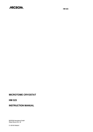 HM 525 Intended Use Table of Contents EC Certificate of Conformity Safety Precautions PART 1 INTRODUCTION 1-1 Description of the HM 525 1-2 Technical data HM 525 PART 2 OPERATING INSTRUCTIONS 2-1 Setting up the cryostat 2-2 Initial turn-on 2-3 2-3-1 2-3-2 2-3-3 2-3-4 2-3-5 2-3-6 2-3-8 2-3-9 Basic operational rules Actual and set value of the chamber temperature Defrosting the evaporator Interrupting a defrosting cycle Emptying the defrosting liquid Illumination of the cryo chamber Freezing on a specimen Specimen orientation with zero positioning Handwheel lock 2-4 2-4-1 2-4-2 Cutting process Cutting movement and retraction Setting section thickness and trimming thickness 2-5 2-5-1 2-5-2 2-5-3 2-5-4 Feed Specimen coarse feed Memory function Trimming and first cuts Fine feed 2-6 2-6-1 2-6-2 2-6-3 2-6-4 Indication of cutting processes Section counter Sum of section thicknesses Remaining travel to front end position Setting the real time 2-7 2-7-1 2-7-2 2-7-3 Knife carriers Standard knife carrier Disposable blade carrier Disposable blade carrier EC 70 MICROM International GmbH Robert-Bosch-Str. 49 D- 69190 Walldorf