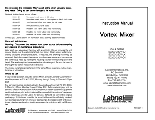 Do not exceed the “Accessory Max” speed setting when using any accessory heads. Doing so can cause damage to the vortex mixer mixer.. Optional shaking heads are as follows: S0200-21 S0200-22  Microtube head, foam, for 80 tubes Microplate head, foam, for 1 microplate or 64 x 0.2mL tubes  S0200-23  10-13mm and 15mL tube head, for 16 tubes  S0200-24  50mL tube head, for 6 tubes  S0200-25  Head for 12 x 1.5ml tubes, held horizontally  S0200-26  Head for 4 x 15 ml tubes, held horizontally  S0200-27  Head for 2 x 50 ml tubes, held horizontally  Contact your Labnet dealer for information about ordering additional heads  Instruction Manual  Vortex Mixer  Care and Maintenance Warning: Disconnect the vortexer from power source before attempting any cleaning or maintenance procedures. After each use, wipe down the mixer with a soft cloth. Do not immerse the unit or pour liquids over it as electrical shock may occur. Clean up any spills immediately taking the proper precautions. If required, the shaking head may be removed. First, disconnect the vortexer from the power source and then remove the combo-cup head by holding the housing securely while pulling up on the head. The head may then be cleaned with a mild detergent. Be sure the head is thoroughly dry before replacing it on the unit. The motor and shaking mechanism in the Vortex Mixer require no routine maintenance or lubrication. Where to Call If you have a question about the Vortex Mixer, contact Labnet’s Customer Service Department at 732 417-0700, Monday through Friday, 8:30am to 5:00pm EST For service inquiries, contact Labnet’s Service Department at 732 417-0700, 9:00am to 5:00pm, Monday through Friday, EST. Before returning any unit for service, a Return Authorization (RA) number must first be obtained. Equipment sent in without out prior authorization will be returned at the customer’s expense. When returning a unit to Labnet for service, it should be sent in the original packaging. If this is not possible, be sure that the unit is sufficiently packed. Any damage resulting from improper packaging is the responsibility of the customer. A written explanation should accompany the unit along with the RA number.  Cat.# S0200 S0200-230V-EU S0200-230V-UK S0200-230V-CH  Labnet International, Inc. PO Box 841 Woodbridge, NJ 07095 Phone 732 417-0700 Fax 732 417-1750 email labnet@labnetlink.com www.labnetlink.com  Copyright April 2007 Labnet International Inc. P.O. Box 841 • Woodbridge, NJ 07095 • phone: 732 417-0700 e-mail: labnet@labnetlink.com • http://www.labnetlink.com  Revision 1  