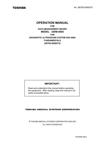 Table of Contents Safety Precautions ...S-1 Important Information ...W-1 Intellectual Property ... L-1 How to Use This Operation Manual ... U-1  1.  Applications/Specifications ... 1-1  1.1  Applications ... 1-1  1.2  Standard Configuration... 1-1  1.3  Optional Items ... 1-1  1.4  Recommended Media ... 1-1  2.  Power ON/OFF ... 2-1  2.1  Power ON Procedure ... 2-1  2.2  Power OFF Procedure ... 2-1  3.  Pre- and Post-Operation Checks ... 3-1  3.1  Operational Check ... 3-1  3.2  Checking the Image ... 3-1  4.  Operation Screen and Switch Operation... 4-1  4.1  Operating the Diagnostic Ultrasound System Using the Operating Panel ... 4-1  4.2  Operating the Diagnostic Ultrasound System from the Keyboard ... 4-2  4.3  Main Operation Toolbar ... 4-3 No. 2B708-500EN*D -a-  YE0556010B-4  