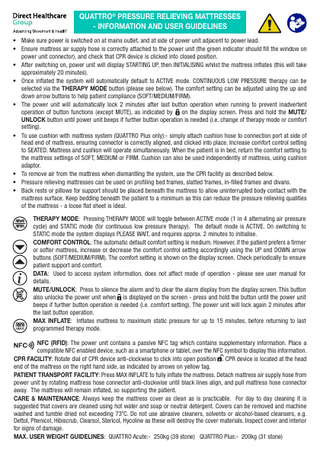 QUATTRO® PRESSURE RELIEVING MATTRESSES - INFORMATION AND USER GUIDELINES • Make sure power is switched on at mains outlet, and at side of power unit adjacent to power lead. • Ensure mattress air supply hose is correctly attached to the power unit (the green indicator should fill the window on power unit connector), and check that CPR device is clicked into closed position. • After switching on, power unit will display STARTING UP, then INITIALISING whilst the mattress inflates (this will take approximately 20 minutes). • Once inflated the system will automatically default to ACTIVE mode. CONTINUOUS LOW PRESSURE therapy can be selected via the THERAPY MODE button (please see below). The comfort setting can be adjusted using the up and down arrow buttons to help patient compliance (SOFT/MEDIUM/FIRM). • The power unit will automatically lock 2 minutes after last button operation when running to prevent inadvertent operation of button functions (except MUTE), as indicated by on the display screen. Press and hold the MUTE/ UNLOCK button until power unit beeps if further button operation is needed (i.e. change of therapy mode or comfort setting). • To use cushion with mattress system (QUATTRO Plus only):- simply attach cushion hose to connection port at side of head end of mattress, ensuring connector is correctly aligned, and clicked into place. Increase comfort control setting to SEATED. Mattress and cushion will operate simultaneously. When the patient is in bed, return the comfort setting to the mattress settings of SOFT, MEDIUM or FIRM. Cushion can also be used independently of mattress, using cushion adaptor. • To remove air from the mattress when dismantling the system, use the CPR facility as described below. • Pressure relieving mattresses can be used on profiling bed frames, slatted frames, in-filled frames and divans. • Back rests or pillows for support should be placed beneath the mattress to allow uninterrupted body contact with the mattress surface. Keep bedding beneath the patient to a minimum as this can reduce the pressure relieving qualities of the mattress - a loose flat sheet is ideal. THERAPY MODE: Pressing THERAPY MODE will toggle between ACTIVE mode (1 in 4 alternating air pressure cycle) and STATIC mode (for continuous low pressure therapy). The default mode is ACTIVE. On switching to STATIC mode the system displays PLEASE WAIT, and requires approx. 2 minutes to initialise. COMFORT CONTROL: The automatic default comfort setting is medium. However, if the patient prefers a firmer or softer mattress, increase or decrease the comfort control setting accordingly using the UP and DOWN arrow buttons (SOFT/MEDIUM/FIRM). The comfort setting is shown on the display screen. Check periodically to ensure patient support and comfort. DATA: Used to access system information, does not affect mode of operation - please see user manual for details. MUTE/UNLOCK: Press to silence the alarm and to clear the alarm display from the display screen. This button also unlocks the power unit when is displayed on the screen - press and hold the button until the power unit beeps if further button operation is needed (i.e. comfort setting). The power unit will lock again 2 minutes after the last button operation. MAX INFLATE: Inflates mattress to maximum static pressure for up to 15 minutes, before returning to last programmed therapy mode. NFC (RFID): The power unit contains a passive NFC tag which contains supplementary information. Place a compatible NFC enabled device, such as a smartphone or tablet, over the NFC symbol to display this information. CPR FACILITY: Rotate dial of CPR device anti-clockwise to click into open position . CPR device is located at the head end of the mattress on the right hand side, as indicated by arrows on yellow tag. PATIENT TRANSPORT FACILITY: Press MAX INFLATE to fully inflate the mattress. Detach mattress air supply hose from power unit by rotating mattress hose connector anti-clockwise until black lines align, and pull mattress hose connector away. The mattress will remain inflated, so supporting the patient. CARE & MAINTENANCE: Always keep the mattress cover as clean as is practicable. For day to day cleaning it is suggested that covers are cleaned using hot water and soap or neutral detergent. Covers can be removed and machine washed and tumble dried not exceeding 73oC. Do not use abrasive cleaners, solvents or alcohol-based cleansers, e.g. Dettol, Phenicol, Hibiscrub, Clearsol, Stericol, Hycoline as these will destroy the cover materials. Inspect cover and interior for signs of damage. MAX. USER WEIGHT GUIDELINES: QUATTRO Acute:- 250kg (39 stone) QUATTRO Plus:- 200kg (31 stone)  