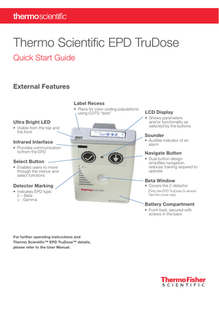 Thermo Scientific EPD TruDose Quick Start Guide  External Features Label Recess • Place for color coding populations using COTS “dots”  Ultra Bright LED • Visible from the top and the front  Infrared Interface • Provides communication to/from the EPD  Select Button • Enables users to move through the menus and select functions  Detector Marking • Indicates EPD type: β – Beta γ - Gamma  LCD Display • Shows parameters and/or functionality as selected by the buttons  Sounder  • Audible indicator of an alarm  Navigate Button • Dual button design simplifies navigation, reduces training required to operate  Beta Window  • Covers the β detector (Only the EPD TruDose G version has the cover cap)  Battery Compartment • Front load, secured with screws in the back  For further operating instructions and Thermo Scientific™ EPD TruDose™ details, please refer to the User Manual.  