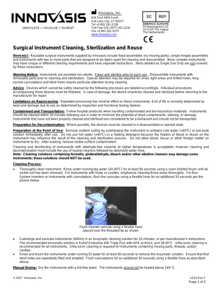 M Innovasis, Inc. 614 East 3900 South Salt Lake City, UT 84107 Tel +1.801.261.2236 Toll Free (US) (877) 261.2236 Fax +1.801.261.0573 www.innovasis.com  C  Surgical Instrument Cleaning, Sterilization and Reuse Device(s): Reusable surgical instruments supplied by Innovasis include fixed assemblies (no moving parts), simple hinged assemblies and instruments with two or more parts that are designed to be taken apart for cleaning and reassembled. More complex instruments may have unique or different cleaning requirements and have separate instructions. Items labeled as Single Use Only are not covered by these instructions. Warning Notice: Instruments are provided non-sterile. Clean and sterilize prior to each use. Disassemble instruments with removable parts prior to cleaning and sterilization. Special attention may be required for small, tight areas and drilled holes; long narrow cannulations and blind holes require particular attention during cleaning. Advice: Devices which cannot be safely cleaned by the following processes are labeled accordingly. Individual procedures accompanying those devices must be followed. In case of damage, the device should be cleaned and sterilized before returning to the manufacturer for repair. Limitations on Reprocessing: Repeated processing has minimal effect on these instruments. End of life is normally determined by wear and damage due to use as determined by inspection and functional testing (below). Containment and Transportation: Follow hospital protocols when handling contaminated and bio-hazardous materials. Instruments should be cleaned within 30 minutes following use in order to minimize the potential of dried contaminants, staining, or damage. Instruments that have not been properly cleaned and sterilized are considered to be a biohazard and should not be transported. Preparation for Decontamination: Where possible, the devices must be cleaned in a disassembled or opened state. Preparation at the Point of Use: Remove evident soiling by submerging the instrument in ambient cold water (<40°C) or pre-soak solution immediately after use. Do not use hot water (>40°C) or a fixating detergent because the fixation of blood or tissue on the instrument may influence the result of the cleaning and sterilization process. Do not allow blood, tissue or other foreign matter on instruments to dry. After soaking, remove visible surface contamination. Cleaning and disinfecting of instruments with aldehyde-free solvents at higher temperatures is acceptable; however cleaning and decontamination must include the use of neutral cleaners followed by deionized water rinse. Note: Cleaning solutions containing formalin, gluteraldehyde, bleach and/or other alkaline cleaners may damage some instruments; these solutions should NOT be used. Cleaning Process: •  Thoroughly clean instrument: Rinse under running tap water (24-40°C) for at least 90 seconds using a nylon bristled brush until all visible soil has been removed. For instruments with holes or cavities, emphasize cleaning these areas thoroughly. For Box System Inserters or instruments with cannulations, flush the cannulas using a flexible hose for an additional 30 seconds per the picture below.  Flush inserter cannula using a flexible hose placed over the threaded tip as shown •  •  Submerge and sonicate instruments (40kHz) in an enzymatic cleaning solution for 10 minutes, or per manufacturer’s instructions. The recommended enzymatic solution is Ruhof Endozime AW Triple Plus with APA at 4mL/L and 28-45°C. Ultra-sonic cleaning is recommended for all instruments. Ultra-sonic cleaning is required for instruments containing moving parts, threads, and/or cavities. Rinse and brush the instruments under running DI water for at least 90 seconds to remove the enzymatic solution. Ensure that that blind holes are repeatedly filled and emptied. Flush cannulations for an additional 30 seconds using a flexible hose as described above.  Manual Drying: Dry the instruments with a lint-free towel. The instruments should not be heated above 140° C. © 2017 Innovasis, Inc.  LG01 Rev F  Page 1 of 2  