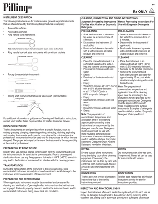 en  INSTRUMENT DESCRIPTION The following instructions are for metal reusable general surgical instruments that are characterized by the following design features (examples): • • •  Accessible surfaces Accessible apertures Ring handle style instruments accessible surfaces  Note: instruments do not require manual manipulation to gain access to all surfaces  •  Ring handle box-lock style instruments with or without ratchets accessible surfaces  •  Forcep (tweezer) style instruments  accessible surfaces  •  Sliding shaft instruments that can be taken apart (dismountable) sliding shaft  take-apart (dismountable)  For additional information or guidance on Cleaning and Sterilization instructions, contact your Teleflex Sales Representative or Teleflex Customer Service. INDICATIONS FOR USE Teleflex instruments are designed to perform a specific function, such as cutting, grasping, clamping, dissecting, probing, retracting, draining, aspirating and suturing. Instruments are for use by, or as directed by, a trained medical professional. Instruments should be used only for the purpose for which they are designed. The proper technique for the use of the instrument is the responsibility of the medical professional. PREPARATION AT POINT OF USE Directly after use, remove coarse contamination from the instrument and keep the instrument moist for transit to the processing site. Prior to cleaning and sterilization do not use any fixing agents or hot water >104°F (>40°C) since this may lead to the fixation of residue and can interfere with the cleaning process.  TRANSPORTATION During the transportation of the instrument to the processing site, store contaminated instrument securely in a closed container to avoid damage to the instrument and/or contamination of the environment. PREPARATION FOR REPROCESSING Where applicable, instruments must be disassembled and/or opened for cleaning and sterilization. Open ring-handled instruments so that ratchets are not engaged. Failure to properly clean and sterilize the instrument could lead to contaminated instruments being placed back into circulation.  CLEANING, DISINFECTION AND DRYING INSTRUCTIONS Automatic Processing Instructions Manual Processing Instructions For For Use with Alkaline or Enzymatic Use with Enzymatic Detergents Detergents PRE-CLEANING PRE-CLEANING • Soak the instrument in lukewarm • Soak the instrument in lukewarm tap water for a minimum time of tap water for a minimum time of 5 minutes. 5 minutes. • Disassemble the instrument (if • Disassemble the instrument (if applicable). applicable). • Brush under lukewarm tap water • Brush under lukewarm tap water with a soft brush until all visible with a soft-bristled brush until all residues are removed. visible residues are removed. CLEANING CLEANING • Place the opened instrument in a • Place the instrument in an perforated basket on the slide-in ultrasound bath at 104°F (40°C) tray and start the cleaning process. with a 0.5% enzymatic detergent. • Pre-rinse for 2 minutes with cold • Sonicate for 10 minutes (minimum). water. • Remove the instrument and • Empty. flush with lukewarm tap water for • Pre-rinse for 3 minutes with cold approximately 15 seconds while water. simultaneously brushing with a soft• Empty. bristled brush. • Wash for 5 minutes at 131°F (55°C) Note: The preparation of with a 0.5% alkaline detergent concentration, temperature and or at 113°F (45°C) with a application time of the cleaning 0.8% enzymatic detergent. agent must be according to the • Empty. instructions for use provided by the • Neutralize for 3 minutes with cold detergent manufacturer. Detergents water. must be approved for use with • Empty. metal reusable general surgical • Rinse for 2 minutes with cold water. instruments. Examples of detergents • Empty. used in validation studies: Enzymatic Note: The preparation of Detergent: Cidezyme/Enzol. concentration, temperature and application time of the cleaning agent must be according to the instructions for use provided by the detergent manufacturer. Detergents must be approved for use with metal reusable general surgical instruments. Examples of detergents used in validation studies: Enzymatic Detergent: Cidezyme/Enzol; Alkaline Detergent: Neodisher Mediclean. DRYING Dry the outside of the instruments using the drying cycle of the cleaning equipment. If necessary, the instruments can be dried by hand with a lint-free cloth. Compressed, filtered air can be used for instruments with lumens.  DRYING Dry instruments with a lint-free cloth. Compressed, filtered air can be used for instruments with lumens.  DISINFECTION Teleflex does not provide disinfection instructions due to the sterility instructions provided.  DISINFECTION Teleflex does not provide disinfection instructions due to the sterility instructions provided.  INSPECTION AND FUNCTIONAL CHECK Inspect the instrument after each sterilization cycle and prior to each use as it may be damaged during transit to the customer, during receiving at the customer site, during use in a previous procedure or during the cleaning or  