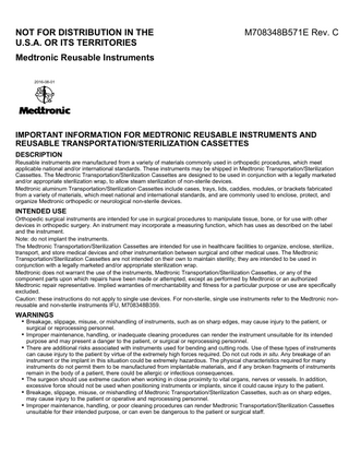 NOT FOR DISTRIBUTION IN THE U.S.A. OR ITS TERRITORIES  M708348B571E Rev. C  Medtronic Reusable Instruments 2016-08-01  IMPORTANT INFORMATION FOR MEDTRONIC REUSABLE INSTRUMENTS AND REUSABLE TRANSPORTATION/STERILIZATION CASSETTES DESCRIPTION Reusable instruments are manufactured from a variety of materials commonly used in orthopedic procedures, which meet applicable national and/or international standards. These instruments may be shipped in Medtronic Transportation/Sterilization Cassettes. The Medtronic Transportation/Sterilization Cassettes are designed to be used in conjunction with a legally marketed and/or appropriate sterilization wrap, to allow steam sterilization of non-sterile devices. Medtronic aluminum Transportation/Sterilization Cassettes include cases, trays, lids, caddies, modules, or brackets fabricated from a variety of materials, which meet national and international standards, and are commonly used to enclose, protect, and organize Medtronic orthopedic or neurological non-sterile devices.  INTENDED USE Orthopedic surgical instruments are intended for use in surgical procedures to manipulate tissue, bone, or for use with other devices in orthopedic surgery. An instrument may incorporate a measuring function, which has uses as described on the label and the instrument. Note: do not implant the instruments. The Medtronic Transportation/Sterilization Cassettes are intended for use in healthcare facilities to organize, enclose, sterilize, transport, and store medical devices and other instrumentation between surgical and other medical uses. The Medtronic Transportation/Sterilization Cassettes are not intended on their own to maintain sterility; they are intended to be used in conjunction with a legally marketed and/or appropriate sterilization wrap. Medtronic does not warrant the use of the instruments, Medtronic Transportation/Sterilization Cassettes, or any of the component parts upon which repairs have been made or attempted, except as performed by Medtronic or an authorized Medtronic repair representative. Implied warranties of merchantability and fitness for a particular purpose or use are specifically excluded. Caution: these instructions do not apply to single use devices. For non-sterile, single use instruments refer to the Medtronic nonreusable and non-sterile instruments IFU, M708348B359.  WARNINGS ▪ Breakage, slippage, misuse, or mishandling of instruments, such as on sharp edges, may cause injury to the patient, or surgical or reprocessing personnel.  ▪ Improper maintenance, handling, or inadequate cleaning procedures can render the instrument unsuitable for its intended purpose and may present a danger to the patient, or surgical or reprocessing personnel.  ▪ There are additional risks associated with instruments used for bending and cutting rods. Use of these types of instruments can cause injury to the patient by virtue of the extremely high forces required. Do not cut rods in situ. Any breakage of an instrument or the implant in this situation could be extremely hazardous. The physical characteristics required for many instruments do not permit them to be manufactured from implantable materials, and if any broken fragments of instruments remain in the body of a patient, there could be allergic or infectious consequences. ▪ The surgeon should use extreme caution when working in close proximity to vital organs, nerves or vessels. In addition, excessive force should not be used when positioning instruments or implants, since it could cause injury to the patient. ▪ Breakage, slippage, misuse, or mishandling of Medtronic Transportation/Sterilization Cassettes, such as on sharp edges, may cause injury to the patient or operative and reprocessing personnel. ▪ Improper maintenance, handling, or poor cleaning procedures can render Medtronic Transportation/Sterilization Cassettes unsuitable for their intended purpose, or can even be dangerous to the patient or surgical staff.  