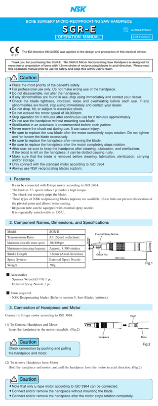 BONE SURGERY MICRO-RECIPROCATING SAW HANDPIECE    : AUTOCLAVABLE  OPERATION MANUAL  OM-H0057E  The EU directive 93/42/EEC was applied in the design and production of this medical device. 0197 Thank you for purchasing the SGR-E. The SGR-E Micro Reciprocating Saw Handpiece is designed for resection or amputation of bone with 1.8mm stroke of reciprocating blades in axial direction. Please read this operation manual prior to use for safety and keep this within user's reach.  Caution Place the most priority of the patient's safety. For professional use only. Do not make wrong use of the handpiece. ● Do not disassemble, nor alter the handpiece. ● If any abnormalities are found in use, stop using immediately and contact your dealer. ● Check the blade tightness, vibration, noise and overheating before each use. If any abnormalities are found, stop using immediately and contact your dealer. ● Do not drop, hit, or subject to excessive shock. ● Do not exceed the motor speed of 30,000rpm. ● Stop operation for 2 minutes after continuous use for 2 minutes approximately. ● Do not use the handpiece without mounting saw blade. ● Sterilization in an autoclave is recommended before each patient. ● Never move the chuck nut during use. It can cause injury. ● Be sure to replace the saw blade after the motor completely stops rotation. Do not tighten and /or loosen the blade excessively. ● Be sure to replace the handpiece after removing the blade. ● Be sure to replace the handpiece after the motor completely stops rotation. ● After use, be sure to keep the handpiece after cleaning, lubrication, and sterilization. If the blood is left on the handpiece, it can be clotted causing rusty. ● Make sure that the blade is removed before cleaning, lubrication, sterilization, carrying and/or storage. ● Only connect with the standard motor according to ISO 3964. ● Always use NSK reciprocating blades (option). ● ●  1. Features ・It can be connected with E-type motor according to ISO 3964. ・The built-in 3:1 speed reducer provides a high torque. ・The chuck nut securely grips the blade. ・Three types of NSK reciprocating blades (option) are available. U-cut hub can prevent dislocation of the pivotal point and allows better cutting. ・Irrigation tube can be equipped with external spray nozzle. ・It is repeatedly autoclavable at 135℃.  2. Component Names, Dimensions, and Specifications  3:1 (Speed reduction)  Maximum allowable motor speed  30,000rpm  Maximum reciprocating frequency  Approx. 8,300 strokes  Stroke Length  1.8mm (Axial direction)  Spray System  External Spray Nozzle  Weight  98g  External Spray Nozzle  φ19.6mm  Transmission Ratio  φ16.8mm  SGR-E φ5mm  Model  Chuck Nut 109.1mm  Fig.1  ■ Accessories ・Spanner Wrench(5×8) 1 pc. ・External Spray Nozzle 1 pc. ■ Items required ・NSK Reciprocating blades (Refer to section 5. Saw Blades (option).)  3. Connection of Handpiece and Motor Connect to E-type motor according to ISO 3964.  Insert  (1) To Connect Handpiece and Motor Insert the handpiece in the motor straightly. (Fig.2) Handpiece  Motor  Caution Check connection by pushing and pulling the handpiece and motor. (2) To remove Handpiece from Motor Hold the handpiece and motor, and pull the handpiece from the motor in axial direction. (Fig.2)  Caution Note that only E-type motor according to ISO 3964 can be connected. Connect and/or remove the handpiece without mounting the blade. ● Connect and/or remove the handpiece after the motor stops rotation completely. ● ●  Fig.2  