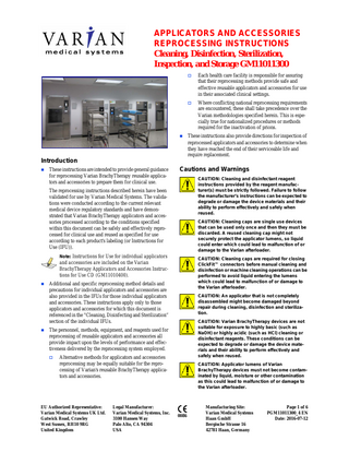 APPLICATORS AND ACCESSORIES REPROCESSING INSTRUCTIONS Cleaning, Disinfection, Sterilization, Inspection, and Storage GM11011300      Each health care facility is responsible for assuring that their reprocessing methods provide safe and effective reusable applicators and accessories for use in their associated clinical settings.    Where conflicting national reprocessing requirements are encountered, these shall take precedence over the Varian methodologies specified herein. This is especially true for nationalized procedures or methods required for the inactivation of prions.  These instructions also provide directions for inspection of reprocessed applicators and accessories to determine when they have reached the end of their serviceable life and require replacement.  Introduction   These instructions are intended to provide general guidance for reprocessing Varian BrachyTherapy reusable applicators and accessories to prepare them for clinical use.  Cautions and Warnings CAUTION: Cleaning and disinfectant reagent instructions provided by the reagent manufacturer(s) must be strictly followed. Failure to follow the manufacturer’s instructions can be expected to degrade or damage the device materials and their ability to perform effectively and safely when reused.  The reprocessing instructions described herein have been validated for use by Varian Medical Systems. The validations were conducted according to the current relevant medical device regulatory standards and have demonstrated that Varian BrachyTherapy applicators and accessories processed according to the conditions specified within this document can be safely and effectively reprocessed for clinical use and reused as specified for use according to each product's labeling (or Instructions for Use (IFU)).  CAUTION: Cleaning caps are single use devices that can be used only once and then they must be discarded. A reused cleaning cap might not securely protect the applicator lumens, so liquid could enter which could lead to malfunction of or damage to the Varian afterloader.  Note: Instructions for Use for individual applicators  CAUTION: Cleaning caps are required for closing ClickFit™ connectors before manual cleaning and disinfection or machine cleaning operations can be performed to avoid liquid entering the lumens which could lead to malfunction of or damage to the Varian afterloader.  and accessories are included on the Varian BrachyTherapy Applicators and Accessories Instructions for Use CD (GM11010400).     Additional and specific reprocessing method details and precautions for individual applicators and accessories are also provided in the IFUs for those individual applicators and accessories. These instructions apply only to those applicators and accessories for which this document is referenced in the “Cleaning, Disinfecting and Sterilization” section of the individual IFUs.  CAUTION: An applicator that is not completely disassembled might become damaged beyond repair during cleaning, disinfection and sterilization. CAUTION: Varian BrachyTherapy devices are not suitable for exposure to highly basic (such as NaOH) or highly acidic (such as HCl) cleaning or disinfectant reagents. These conditions can be expected to degrade or damage the device materials and their ability to perform effectively and safely when reused.  The personnel, methods, equipment, and reagents used for reprocessing of reusable applicators and accessories all provide impact upon the levels of performance and effectiveness delivered by the reprocessing system employed.   Alternative methods for applicators and accessories reprocessing may be equally suitable for the reprocessing of Varian's reusable BrachyTherapy applicators and accessories.  EU Authorized Representative: Varian Medical Systems UK Ltd. Gatwick Road, Crawley West Sussex, RH10 9RG United Kingdom  Legal Manufacturer: Varian Medical Systems, Inc. 3100 Hansen Way Palo Alto, CA 94304 USA  CAUTION: Applicator lumens of Varian BrachyTherapy devices must not become contaminated by liquid, moisture or other contamination as this could lead to malfunction of or damage to the Varian afterloader.  0086  Manufacturing Site: Varian Medical Systems Haan GmbH Bergische Strasse 16 42781 Haan, Germany  Page 1 of 6 PGM11011300_4 EN Date: 2016-07-12  