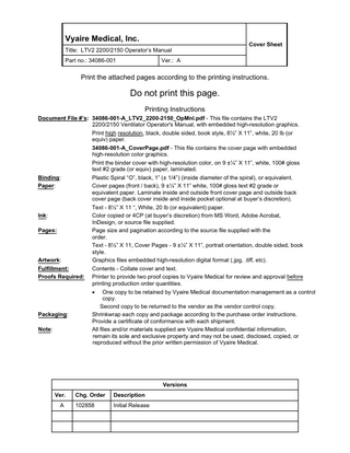 Vyaire Medical, Inc. Title: LTV2 2200/2150 Operator’s Manual Part no.: 34086-001  Cover Sheet  Ver.: A  Print the attached pages according to the printing instructions.  Do not print this page. Printing Instructions Document File #’s: 34086-001-A_LTV2_2200-2150_OpMnl.pdf - This file contains the LTV2 2200/2150 Ventilator Operator's Manual, with embedded high-resolution graphics. Print high resolution, black, double sided, book style, 8½” X 11”, white, 20 lb (or equiv) paper. 34086-001-A_CoverPage.pdf - This file contains the cover page with embedded high-resolution color graphics. Print the binder cover with high-resolution color, on 9 ±¼” X 11”, white, 100# gloss text #2 grade (or equiv) paper, laminated. Binding: Plastic Spiral “O”, black, 1” (± 1/4”) (inside diameter of the spiral), or equivalent. Paper: Cover pages (front / back), 9 ±¼” X 11” white, 100# gloss text #2 grade or equivalent paper. Laminate inside and outside front cover page and outside back cover page (back cover inside and inside pocket optional at buyer’s discretion). Text - 8½” X 11 “, White, 20 lb (or equivalent) paper. Ink: Color copied or 4CP (at buyer’s discretion) from MS Word, Adobe Acrobat, InDesign, or source file supplied. Pages: Page size and pagination according to the source file supplied with the order. Text - 8½” X 11, Cover Pages - 9 ±¼” X 11”, portrait orientation, double sided, book style. Artwork: Graphics files embedded high-resolution digital format (.jpg, .tiff, etc). Fulfillment: Contents - Collate cover and text. Proofs Required: Printer to provide two proof copies to Vyaire Medical for review and approval before printing production order quantities. One copy to be retained by Vyaire Medical documentation management as a control copy. Second copy to be returned to the vendor as the vendor control copy. Shrinkwrap each copy and package according to the purchase order instructions. Provide a certificate of conformance with each shipment. All files and/or materials supplied are Vyaire Medical confidential information, remain its sole and exclusive property and may not be used, disclosed, copied, or reproduced without the prior written permission of Vyaire Medical. •  Packaging: Note:  Versions Ver. A  Chg. Order  Description  102858  Initial Release  