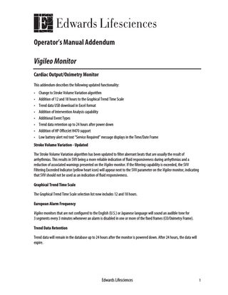 Operator’s Manual Addendum  Vigileo Monitor Cardiac Output/Oximetry Monitor This addendum describes the following updated functionality: • • • • • • • •  Change to Stroke Volume Variation algorithm Addition of 12 and 18 hours to the Graphical Trend Time Scale Trend data USB download in Excel format Addition of Intervention Analysis capability Additional Event Types Trend data retention up to 24 hours after power down Addition of HP OfficeJet H470 support Low battery alert red text “Service Required” message displays in the Time/Date Frame  Stroke Volume Variation - Updated The Stroke Volume Variation algorithm has been updated to filter aberrant beats that are usually the result of arrhythmias. This results in SVV being a more reliable indication of fluid responsiveness during arrhythmias and a reduction of associated warnings presented on the Vigileo monitor. If the filtering capability is exceeded, the SVV Filtering Exceeded Indicator (yellow heart icon) will appear next to the SVV parameter on the Vigileo monitor, indicating that SVV should not be used as an indication of fluid responsiveness. Graphical Trend Time Scale The Graphical Trend Time Scale selection list now includes 12 and 18 hours. European Alarm Frequency Vigileo monitors that are not configured to the English (U.S.) or Japanese language will sound an audible tone for 3 segments every 3 minutes whenever an alarm is disabled in one or more of the fixed frames (CO/Oximetry Frame). Trend Data Retention Trend data will remain in the database up to 24 hours after the monitor is powered down. After 24 hours, the data will expire.  Edwards Lifesciences  1  