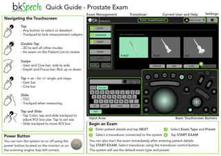 Quick Guide - Prostate Exam Navigating the Touchscreen  Exam Management  Transducer  Current User and Help  Settings  Tap - Any button to select or deselect - Trackpad to lock measurement calipers Double Tap - 2D to exit all other modes - An exam on the Patient List to review Swipe - Gain and Cine bar; side to side - Depth and Focus bar; flick up or down Tap + or - for +/- single unit steps - Gain bar - Cine bar Slide - TGC - Trackpad when measuring Tap and Slide - Tap Color; tap and slide trackpad to adjust ROI box size. Tap to set size - Slide trackpad to move ROI box  Power Button You can turn the system on or off using the power button located on the monitor or on the scanning engine (top-left corner).  Input Area  Basic Touchscreen Buttons  Begin an Exam Enter patient details and tap NEXT  Select Exam Type and Preset  Select a transducer connected to the system  Tap START EXAM  You can also start the exam immediately after entering patient details. Tap START EXAM. Select transducer using the transducer control button. The system will use the default exam type and preset.  