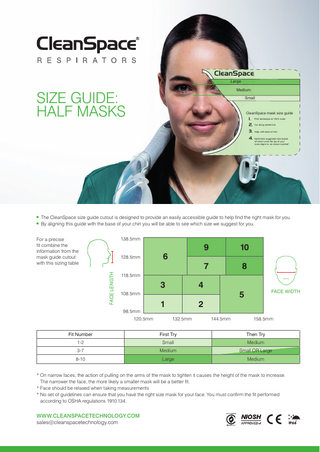 CleanSpace Large Medium  SIZE GUIDE: HALF MASKS  Small  CleanSpace mask size guide  1. Print landscape at 100% scale 2. Cut along dotted line 3. Align with base of chin 4. Determine suggested size based  off which zone the top of your nose aligns to, as shown overleaf  n n  The CleanSpace size guide cutout is designed to provide an easily accessible guide to help find the right mask for you. By aligning this guide with the base of your chin you will be able to see which size we suggest for you. 138.5mm  For a precise fit combine the information from the mask guide cutout with this sizing table FACE LENGTH  128.5mm  6  9  10  7  8  118.5mm  3  4  98.5mm 120.5mm  1  2 132.5mm  FACE WIDTH  5  108.5mm  144.5mm  158.5mm  Fit Number  First Try  Then Try  1-2  Small  Medium  3-7  Medium  Small OR Large  8-10  Large  Medium  *O  n narrow faces, the action of pulling on the arms of the mask to tighten it causes the height of the mask to increase. The narrower the face, the more likely a smaller mask will be a better fit. *F  ace should be relaxed when taking measurements *N  o set of guidelines can ensure that you have the right size mask for your face. You must confirm the fit performed according to OSHA regulations 1910.134.  WWW.CLEANSPACETECHNOLOGY.COM sales@cleanspacetechnology.com  