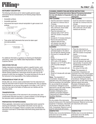 en  INSTRUMENT DESCRIPTION The following instructions are for metal reusable general surgical instruments that are characterized by the following design features (examples): • Accessible surfaces • Accessible apertures • Instruments that require manual manipulation to gain access to all surfaces manual manipulation required to access surfaces  • Tube-center shaft instruments that cannot be taken apart (non-dismountable) non take-apart design (non-dismountable)  For additional information or guidance on Cleaning and Sterilization instructions, contact your Teleflex Sales Representative or Teleflex Customer Service. INDICATIONS FOR USE Teleflex instruments are designed to perform a specific function, such as cutting, grasping, clamping, dissecting, probing, retracting, draining, aspirating and suturing. Instruments are for use by, or as directed by, a trained medical professional. Instruments should be used only for the purpose for which they are designed. The proper technique for the use of the instrument is the responsibility of the medical professional. PREPARATION AT POINT OF USE Directly after use, remove coarse contamination from the instrument and keep the instrument moist for transit to the processing site. Prior to cleaning and sterilization do not use any fixing agents or hot water (>104°F (40°C)) since this may lead to the fixation of residue and can interfere with the cleaning process. TRANSPORTATION During the transportation of the instrument to the processing site, store contaminated instrument securely in a closed container to avoid damage to the instrument and/or contamination of the environment. PREPARATION FOR REPROCESSING Where applicable, instruments must be disassembled and/or opened for cleaning and sterilization. Ring handled instruments must be open so that ratchets are not engaged. Failure to properly clean and sterilize the instrument could lead to contaminated instruments being placed back into circulation.  CLEANING, DISINFECTION AND DRYING INSTRUCTIONS Automatic Processing Instructions Manual Processing Instructions For Use with Alkaline or Enzymatic For Use with Enzymatic Detergents Detergents PRE-CLEANING PRE-CLEANING • Soak the instrument in lukewarm • Soak the instrument in lukewarm tap water for a minimum time of tap water for a minimum time of 5 5 minutes. minutes. • Brush under lukewarm tap water • Brush under lukewarm tap water with a soft brush until all visible with a soft brush until all visible residues are removed. residues are removed. • Place the instrument in an ultrasonic bath at 104°F (40°C) with 0.8% solution of enzymatic cleaner. • Sonicate for 10 minutes (minimum). • Remove the instrument from ultrasonic bath and rinse with lukewarm tap water for approximately 15 seconds. CLEANING CLEANING • Place the opened instrument in a • Place the instrument in an perforated basket on the slide-in ultrasonic bath at 104°F (40°C) tray and start the cleaning process. with 0.8% solution of enzymatic • Pre-rinse for 2 minutes with cold cleaner. water. • Sonicate for 10 minutes • Empty. (minimum). • Wash for 5 minutes at 131°F • Remove the instrument and (55°C) with a 0.5% alkaline flush with lukewarm tap water for detergent or at 131°F (55°C) with a approximately 15 seconds while 0.8% enzymatic detergent. simultaneously brushing with a • Empty. soft-bristled brush. • Neutralize for 3 minutes with cold • Dry using a lint-free cloth. water. Note: The preparation of • Empty. concentration, temperature and • Rinse for 2 minutes with cold water. application time of the cleaning agent • Empty. must be according to the instructions Note: The preparation of for use provided by the detergent concentration, temperature and manufacturer. Detergents must be application time of the cleaning agent approved for use with metal reusable must be according to the instructions general surgical instruments. for use provided by the detergent Examples of detergents used in manufacturer. Detergents must be validations: Enzymatic Detergent: approved for use with metal reusable Cidezyme/Enzol. general surgical instruments. Examples of detergents used in validations: Enzymatic Detergent: Cidezyme/Enzol; Alkaline Detergent: Neodisher Mediclean. DRYING DRYING Dry the outside of the instruments Dry instruments with a lint-free cloth. using the drying cycle of the cleaning Compressed, filtered air can be used equipment. If necessary, instruments for instruments with lumens. can be dried by hand with a lint-free cloth. Compressed, filtered air can be used for instruments with lumens. DISINFECTION DISINFECTION Teleflex does not provide disinfection Teleflex does not provide disinfection instructions due to the sterility instructions due to the sterility instructions provided. instructions provided.  