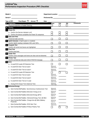 LIFEPAK®20e Performance Inspection Procedure (PIP) Checklist Model # Department/Location Serial # Performed By Post-Repair Type of PIP: A Annual Date Inspection Physical Inspection & Paddle Cleaning Pass Fail NA Comments B Testing 1 Power On a. Confirm the Service indicator is off. b. Confirm the device completes the Power On sequence. 2 Date and Time Check/set date and time 5 SpO2 Oximeter (if SpO2 option is installed) Confirm SpO2 reading is between 50% and 100%. Keypads Test 6 Confirm all control text boxes are highlighted. a. 3-Lead ECG Leads Off Detection Test b. 3-Lead ECG Gain Test at Lead I Measured Value (mm) c. 3-Lead ECG Gain Test at Lead II Measured Value (mm) d. 5-Lead ECG Leads Off Detection Test e. 5-Lead ECG Gain Test at Lead I Measured Value (mm) f. 5-Lead ECG Gain Test at Lead II Measured Value (mm) g. 5-Lead ECG Gain Test at C Lead Measured Value (mm) h. Analog ECG Output Test (Optional Test) Measured Value (Vpp) 7 Pixel Test Confirm pixel test. 8 Audio Test Confirm voice messages and tones are clear and not distorted. 9 Printer Test Confirm printed test strip and CHECK PRINTER message. 10 ECG 11 Delivered Energy a. Quik-Combo/StdPaddles- Synchoronous Cardioversion Test Measured Value (ms) b. Quik-Combo/Std Paddles-Delivered Energy at 2J Measured Value (J) c. Quik-Combo/Std Paddles-Delivered Energy @70J Measured Value (J) d. Quik-Combo/Std Paddles -Delivered Energy Test @ 360J Measured Value (J) e. Quik-Combo/Std Paddles Charge time @ 360J (Battery Powered) Measured Value (s) f. Measured Value (mm) Quik-Combo/Std Paddles ECG Gain Test g. Quik-Combo/Std Paddles-R-Wave Polarity Test 3201896-002_C ©2020 Stryker Page 1 of 2