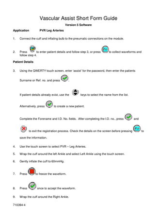 Vascular Assist Short Form Guide Version 5 Software Application  PVR Leg Arteries  1.  Connect the cuff and inflating bulb to the pneumatic connections on the module.  2.  Press to enter patient details and follow step 3, or press follow step 4.  to collect waveforms and  Patient Details 3.  Using the QWERTY touch screen, enter ‘assist’ for the password, then enter the patients Surname or Ref. no. and press  .  If patient details already exist, use the  Alternatively, press  keys to select the name from the list.  to create a new patient.  Complete the Forename and I.D. No. fields. After completing the I.D. no., press  to exit the registration process. Check the details on the screen before pressing save the information. 4.  Use the touch screen to select PVR – Leg Arteries.  5.  Wrap the cuff around the left Ankle and select Left Ankle using the touch screen.  6.  Gently inflate the cuff to 60mmHg.  7.  Press  to freeze the waveform.  8.  Press  once to accept the waveform.  9.  Wrap the cuff around the Right Ankle.  710394-4  and  to  