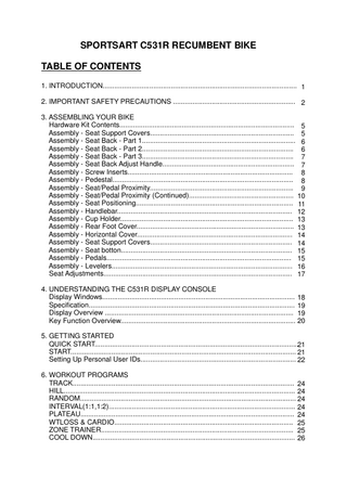 SPORTSART C531R RECUMBENT BIKE TABLE OF CONTENTS 1. INTRODUCTION... 1 2. IMPORTANT SAFETY PRECAUTIONS ... 2 3. ASSEMBLING YOUR BIKE Hardware Kit Contents... 5 Assembly - Seat Support Covers... 5 Assembly - Seat Back - Part 1... 6 Assembly - Seat Back - Part 2... 6 Assembly - Seat Back - Part 3... 7 Assembly - Seat Back Adjust Handle... 7 Assembly - Screw Inserts... 8 Assembly - Pedestal... 8 Assembly - Seat/Pedal Proximity... 9 Assembly - Seat/Pedal Proximity (Continued)... 10 Assembly - Seat Positioning... 11 Assembly - Handlebar... 12 Assembly - Cup Holder... 13 Assembly - Rear Foot Cover... 13 Assembly - Horizontal Cover... 14 Assembly - Seat Support Covers... 14 Assembly - Seat botton... 15 Assembly - Pedals... 15 Assembly - Levelers... 16 Seat Adjustments... 17 4. UNDERSTANDING THE C531R DISPLAY CONSOLE Display Windows... 18 Specification... 19 Display Overview ... 19 Key Function Overview... 20 5. GETTING STARTED QUICK START...21 START... 21 Setting Up Personal User IDs... 22 6. WORKOUT PROGRAMS TRACK... 24 HILL... 24 RANDOM... 24 INTERVAL(1:1,1:2)... 24 PLATEAU... 24 WTLOSS & CARDIO... 25 ZONE TRAINER... 25 COOL DOWN... 26  