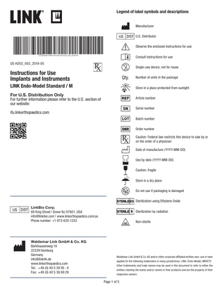 Legend of label symbols and descriptions Manufacturer U.S. Distributor Observe the enclosed instructions for use Consult instructions for use US-H203_003_2019-05  Single-use device, not for reuse  Instructions for Use Implants and Instruments  Qty.  LINK Endo-Model Standard / M  Number of units in the package Store in a place protected from sunlight  For U.S. Distribution Only For further information please refer to the U.S. section of our website:  Article number Serial number  ifu.linkorthopaedics.com  Batch number Order number Caution: Federal law restricts this device to sale by or on the order of a physician Date of manufacture (YYYY-MM-DD) Use by date (YYYY-MM-DD) Caution, fragile Store in a dry place Do not use if packaging is damaged Sterilization using Ethylene Oxide LinkBio Corp. 69 King Street | Dover NJ 07801, USA info@linkbio.com | www.linkorthopaedics.com/us Phone number: +1 973-625-1333  Waldemar Link GmbH & Co. KG Barkhausenweg 10 22339 Hamburg Germany info@linkhh.de www.linkorthopaedics.com Tel.: +49 (0) 40 5 39 95 - 0 Fax: +49 (0) 40 5 38 69 29  Sterilization by radiation Non-sterile  Waldemar Link GmbH & Co. KG and/or other corporate affiliated entities own, use or have applied for the following trademarks in many jurisdictions: LINK, Endo-Model, MIRETO Other trademarks and trade names may be used in this document to refer to either the entities claiming the marks and/or names or their products and are the property of their respective owners.  Page 1 of 5  