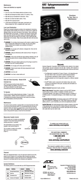 ADC Sphygmomanometer Accessories ®  Maintenance: Clean and disinfect as required Cleaning • Use one or more of the following methods and allow to air dry: • Wipe with mild detergent and water solution (1:9 solution). Rinse.  Directions for Use, Care, & Maintenance  • Wipe with Enzol per manufacturer’s instructions. Rinse. • Wipe with .5% bleach and water solution. Rinse. • Wipe with 70% isopropyl alcohol. • Launder with mild detergent in warm water, normal wash cycle. Remove bladder first. Cuff is compatible with 5 wash cycles.  Low Level Disinfection Prepare Enzol enzymatic detergent according to the manufacturer’s instructions. Spray detergent solution liberally onto cuff and use a sterile brush to agitate the detergent solution over entire cuff surface for five minutes. Rinse continuously with distilled water for five minutes. To disinfect, first follow the cleaning steps above, then spray cuff with 10% bleach solution until saturated, agitate with a sterile brush over entire cuff surface for five minutes. Rinse continuously with distilled water for five minutes. Wipe off excess water with sterile cloth and allow cuff to air dry.  ! WARNING: Do not allow a blood pressure cuff to remain on patient for more than 10 minutes when inflated above 10 mmHg. This may cause patient distress, disturb blood circulation, and contribute to the injury of peripheral nerves. ! WARNING: Do not apply cuff to delicate or damaged skin. Check cuff site frequently for irritation. ! WARNING: Safety and effectiveness with neonate cuff sizes 1 through 5 is not established.  ®  ! WARNING: Only use the cuff when the range markings indicated on the cuff show that the proper cuff size is selected, otherwise erroneous readings may result.  AMERICAN DIAGNOSTIC CORPORATION  ! WARNING: Allow space between patient and cuff. Two fingers should fit in this space if the cuff is correctly positioned.  Warranty ! WARNING: Do not apply cuff to limbs used for IV infusion. ! WARNING: Patient should remain still during measurement to avoid erroneous readings.  American Diagnostic Corporation’s (ADC®) warranty service extends to the original retail purchaser only and commences from the date of delivery. ADC warrants its products against defects in materials and workmanship under normal use and service as follows:  ! CAUTION: Do not iron cuff. • Your Manometer is warranted for 10 years, 20 years, or Life depending upon the model. Refer to label or end panel for specific warranty denotation. The manometer is warranted to remain accurate to +/-3mmHg (or the prevailing standard) over its full range when compared to a reference standard for life.  ! CAUTION: Do not heat or steam sterilize cuff.  Bulb and Valve Assembly - Model 872N Intended Use  • AdcuffTM inflation system components (cuff, bladder, tubing, bulb, valves, connectors) are warranted for three years. Specialty cuffs and bladders are warranted for 2 years.  ADC blood pressure bulb and valves allow for controlled inflation and deflation of the blood pressure cuff. They are intended for use with manual noninvasive blood pressure measurement devices. ®  What is Covered: Replacement of parts, and labor.  To Operate: Close the valve by fully rotating thumbscrew clockwise. To open, rotate counterclockwise. Deflation should be maintained at a consistent rate of 2-3mmHg/second throughout measurement for best results (in accordance with recommendations set forth by the AHA).  Maintenance: Your bulb and valve assembly is equipped with an end valve that allows the intake of air into your blood pressure device. It is recommended that the end valve be checked for debris and cleared on a regular basis to ensure that dust and other debris does not reduce airflow. NOTE: Some end valves are equipped with a filter screen to help prevent the ingress of dust from the environment.  What is Not Covered: Transportation charges to and from ADC®. Damages caused by abuse, misuse, accident, or negligence. Incidental, special, or consequential damages. Some states do not allow the exclusion or limitation of incidental, special, or consequential damages, so this limitation may not apply to you. To Obtain Warranty Service: Send item(s) postage paid to ADC®, Attn: Repair Dept., 55 Commerce Dr., Hauppauge, NY 11788. Please include your name and address, phone no., proof of purchase, and a brief note explaining the problem. Implied Warranty: Any implied warranty shall be limited in duration to the terms of this warranty and in no case beyond the original selling price (except where prohibited by law). This warranty gives you specific legal rights and you may have other rights which vary from state to state.  Manometer Quality Control A Serial number and Lot number are automatically assigned to every aneroid during manufacturing, ensuring every item is "controlled".  To register your product visit us at This Serial Number can be located on the faceplate of each aneroid (Figure 6).  www.adctoday.com/register  The Lot number is located on the outside label of all accessory packaging (Figure 7).  Serial Number  (Figure 6)  FOR QUESTIONS, COMMENTS, OR SUGGESTIONS CALL TOLL FREE:  1-800-ADC-2670 Lot Number  OR VISIT LOT: 0000  www.adctoday.com/feedback LOT 0 00000 000  This manual is available online in a variety of languages, follow the links for language options.  (Figure 7)  www.adctoday.com/care Disposal When your sphygmomanometer or any of its parts have reached its end of life, please be sure to dispose of it in accordance with all regional and national environmental regulations. Devices that have become contaminated should be disposed of in accordance with all local ordinances and regulations.  Symbol Definitions The following symbols are associated with your ADC® Sphygmomanometer Symbol  Definition  Symbol  Important Warning/Caution  Manufacturer’s Information  Latex-Free Circumference Size Conforms to EU Standards  Definition Authorized European Represenative’s Information  °F  Temperature Limit Humidity Limitation  ADC 55 Commerce Drive Hauppauge, NY 11788 U.S.A.  Inspected & Packaged in the U.S.A. tel: 631-273-9600 toll free: 1-800-232-2670 fax: 631-273-9659 www.adctoday.com  ADC (UK) Ltd. Unit 6, PO14 1TH United Kingdom IB p/n 9355N-00 rev 2  info@adctoday.com  Printed in the U.S.A.  