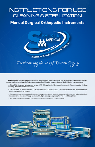 INSTRUCTIONS FOR USE CLEANING & STERILIZATION  Manual Surgical Orthopedic Instruments  Revolutionizing the Art of Revision Surgery 1. INTRODUCTION: These processing instructions are intended to assist the hospital and central supply management in developing procedures for safe and effective reprocessing of both hospital owned and loaned Shukla Medical instrument sets. a. Title of this document is Instruction For Use (IFU): “Manual Surgical Orthopedic Instruments. Recommendation for Care, Cleaning, Maintenance and Sterilization.” b. The ID number for this document is L3-IFU-INS-REVISED: OCTOBER-06-20. The Rev number indicates the date when this version was approved for release. c. This document is controlled by a Document Management System (DMS). If any contents in here need to be updated, the changes shall be processed through an internal DMS process. Upon approval, Rev # in 1-b will be updated. d. The most current version of this document is available on the Shukla Medical website.  