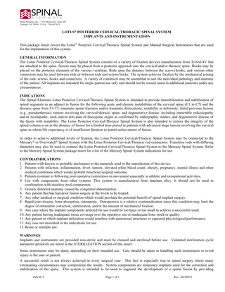 Spinal Elements, Inc. · 3115 Melrose Dr., Suite 200 Carlsbad, CA 92010 · U.S.A. · 760.607.0121  LOTUS® POSTERIOR CERVICAL/THORACIC SPINAL SYSTEM IMPLANTS AND INSTRUMENTATION This package insert covers the Lotus® Posterior Cervical/Thoracic Spinal System and Manual Surgical Instruments that are used for the implantation of this system. GENERAL INFORMATION The Lotus Posterior Cervical/Thoracic Spinal System consists of a variety of fixation devices manufactured from Ti-6Al-4V that are attached to the spine. Screws may be placed from a posterior approach into the cervical and/or thoracic spine. Hooks may be placed on the posterior elements of the various vertebrae. Rods span the distance between the screws/hooks, and various other connectors may be used between rods or between rods and screws/hooks. The system achieves fixation by the mechanical joining of the rods, screws, hooks and connectors. A variety of constructs may be assembled to suit the individual pathology and anatomy of the patient. All implants are intended for single patient use only and should not be reused (used in additional patients) under any circumstances. INDICATIONS The Spinal Elements Lotus Posterior Cervical/Thoracic Spinal System is intended to provide immobilization and stabilization of spinal segments as an adjunct to fusion for the following acute and chronic instabilities of the cervical spine (C1 to C7) and the thoracic spine from T1-T3: traumatic spinal fractures and/or traumatic dislocations; instability or deformity; failed previous fusions (e.g., pseudarthrosis); tumors involving the cervical/thoracic spine; and degenerative disease, including intractable radiculopathy and/or myelopathy, neck and/or arm pain of discogenic origin as confirmed by radiographic studies, and degenerative disease of the facets with instability. The Lotus Posterior Cervical/Thoracic Spinal System is also intended to restore the integrity of the spinal column even in the absence of fusion for a limited time period in patients with advanced stage tumors involving the cervical spine in whom life expectancy is of insufficient duration to permit achievement of fusion. In order to achieve additional levels of fixation, the Lotus Posterior Cervical/Thoracic Spinal System may be connected to the Mercury® or Overwatch® Spinal System with the Lotus Posterior Cervical/Thoracic rod connectors. Transition rods with differing diameters may also be used to connect the Lotus Posterior Cervical/Thoracic Spinal System to the Mercury Spinal System. Refer to the Mercury Spinal System package insert for a list of the Mercury Spinal System indications for use. CONTRAINDICATIONS 1. Patients with known or probable intolerance to the materials used in the manufacture of this device. 2. Patients with infection, inflammation, fever, tumors, elevated white blood count, obesity, pregnancy, mental illness and other medical conditions which would prohibit beneficial surgical outcome. 3. Patients resistant to following post-operative restrictions on movement especially in athletic and occupational activities. 4. Use with components from other systems. This system is manufactured from titanium alloy. It should not be used in combination with stainless steel components. 5. Grossly distorted anatomy caused by congenital abnormalities. 6. Any patient that has had prior fusion surgery at the levels to be treated. 7. Any other medical or surgical condition which would preclude the potential benefit of spinal implant surgery. 8. Rapid joint disease, bone absorption, osteopenia. Osteoporosis is a relative contraindication since this condition may limit the degree of obtainable correction, stabilization, and/or the amount of mechanical fixation. 9. Any case where the implant components selected for use would be too large or too small to achieve a successful result. 10. Any patient having inadequate tissue coverage over the operative site or inadequate bone stock or quality. 11. Any patient in which implant utilization would interfere with anatomical structures or expected physiological performance. 12. Any case not described in the indications for use. 13. Reuse or multiple use. WARNINGS Implants and instruments are provided non-sterile and must be cleaned and sterilized before use. Validated sterilization cycle parameter protocols are noted in the STERILIZATION section of this insert. Some instruments may be sharp, depending on their intended use. Care should be taken in handling such instruments to avoid injury to the user or patient. A successful result is not always achieved in every surgical case. This fact is especially true in spinal surgery where many extenuating circumstances may compromise the results. System components are temporary implants used for the correction and stabilization of the spine. This system is intended to be used to augment the development of a spinal fusion by providing INS-PCT  Page 1 of 5  Rev. 20190919  